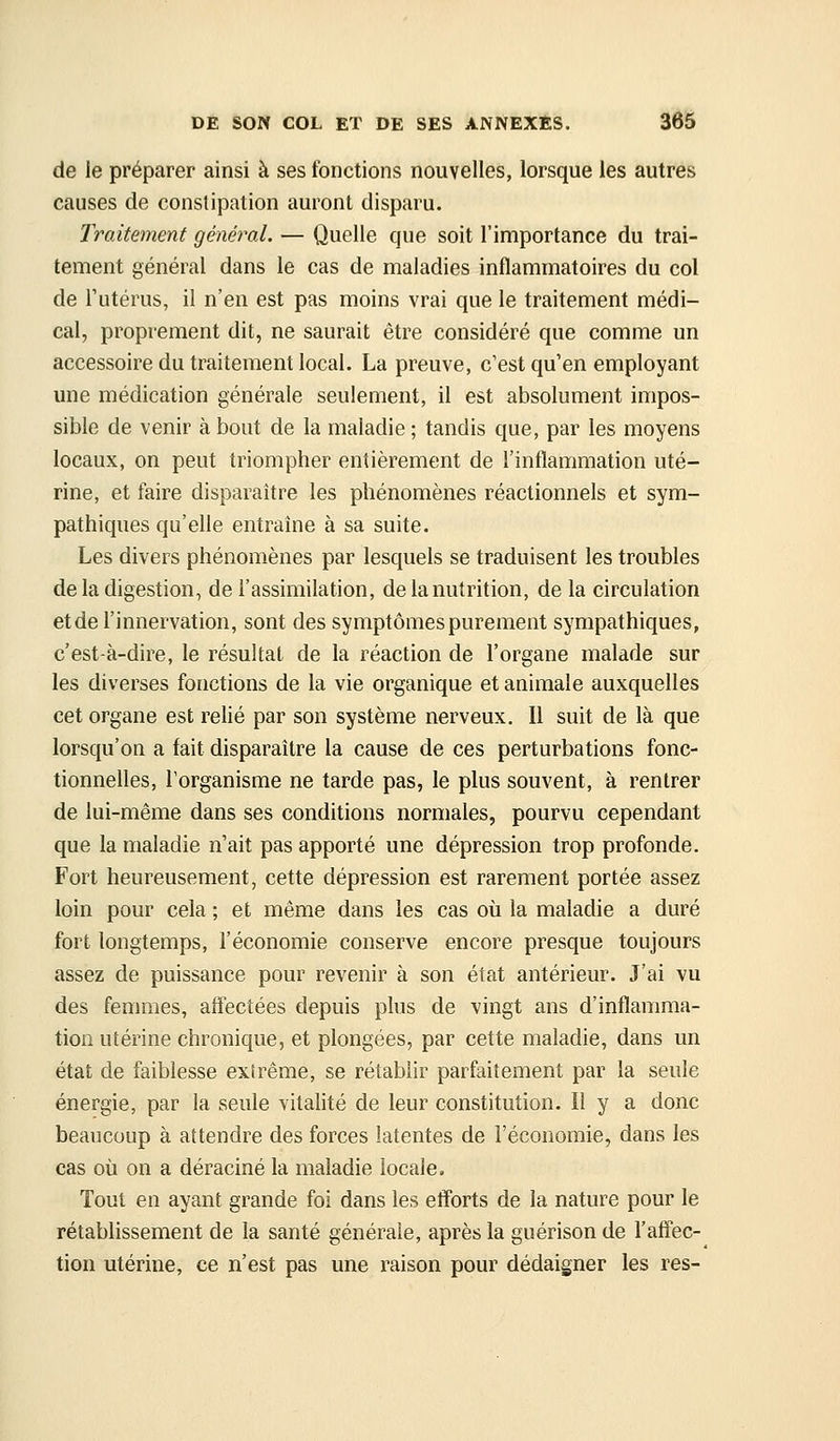 de le préparer ainsi à ses fonctions nouvelles, lorsque les autres causes de constipation auront disparu. Traitement général. — Quelle que soit l'importance du trai- tement général dans le cas de maladies inflammatoires du col de Tutérus, il n'en est pas moins vrai que le traitement médi- cal, proprement dit, ne saurait être considéré que comme un accessoire du traitement local. La preuve, c'est qu'en employant une médication générale seulement, il est absolument impos- sible de venir à bout de la maladie ; tandis que, par les moyens locaux, on peut triompher entièrement de l'inflammation uté- rine, et faire disparaître les phénomènes réactionnels et sym- pathiques qu'elle entraîne à sa suite. Les divers phénomènes par lesquels se traduisent les troubles de la digestion, de l'assimilation, de la nutrition, de la circulation et de l'innervation, sont des symptômes purement sympathiques, c'est-à-dire, le résultat de la réaction de l'organe malade sur les diverses fonctions de la vie organique et animale auxquelles cet organe est relié par son système nerveux. Il suit de là que lorsqu'on a fait disparaître la cause de ces perturbations fonc- tionnelles, l'organisme ne tarde pas, le plus souvent, à rentrer de lui-même dans ses conditions normales, pourvu cependant que la maladie n'ait pas apporté une dépression trop profonde. Fort heureusement, cette dépression est rarement portée assez loin pour cela ; et même dans les cas où la maladie a duré fort longtemps, l'économie conserve encore presque toujours assez de puissance pour revenir à son état antérieur. J'ai vu des femmes, affectées depuis plus de vingt ans d'inflamma- tion utérine chronique, et plongées, par cette maladie, dans un état de faiblesse extrême, se rétablir parfaitement par la seule énergie, par la seule vitalité de leur constitution. Il y a donc beaucoup à attendre des forces latentes de l'économie, dans les cas où on a déraciné la maladie locale. Tout en ayant grande foi dans les efforts de la nature pour le rétablissement de la santé générale, après la guérison de l'affec- tion utérine, ce n'est pas une raison pour dédaigner les res-
