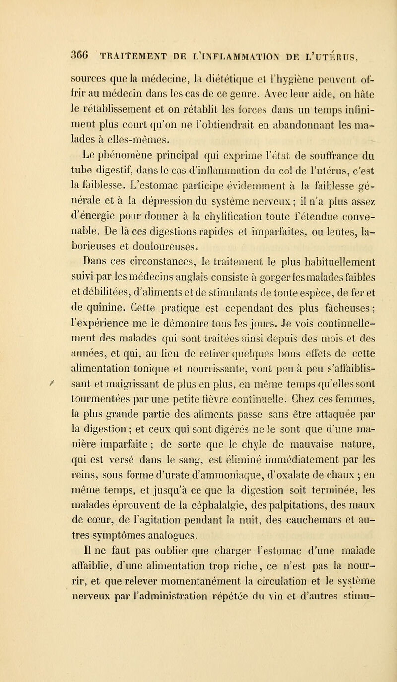 sources quola médecine, la diététi((ue cl l'hygiène peuvent of- frir au médecin dans les cas de ce genre. Avec leur aide, on haie le rétablissement et on rétablit les forces dans un temps infini- ment plus court qu'on ne l'obtiendrait en abandonnant les ma- lades à elles-mêmes. Le phénomène principal qui exprime l'état de souffrance du tube digestif, dans le cas d'inflammation du col de l'utérus, c'est la fliiblesse. L'estomac participe évidemment à la faiblesse gé- nérale et à la dépression du système nerveux ; il n'a plus assez d'énergie pour donner à la chylification toute l'étendue conve- nable. De là ces digestions rapides et imparfaites;, ou lentes, la- borieuses et douloureuses. Dans ces circonstances, le traitement le plus habituellement suivi par les médecins anglais consiste à gorger les malades faibles et débilitées, d'aliments et de stimulants de toute espèce, de fer et de quinine. Cette pratique est cependant des plus fâcheuses ; l'expérience me le démontre tous les jours. Je vois continuelle- ment des malades qui sont traitées ainsi depuis des mois et des années, et qui, au lieu de retirer quelques bons effets de cette alimentation tonique et nourrissante, vont peu à peu s'affaiblis- sant et maigrissant de plus en plus, en même temps qu'elles sont tourmentées par une petite fièvre continuelle. Chez ces femmes, la plus grande partie des aliments passe sans être attaquée par la digestion ; et ceux qui sont digérés ne le sont que d'une ma- nière imparfaite ; de sorte que le chyle de mauvaise nature, qui est versé dans le sang, est éliminé immédiatement par les reins, sous forme d'urate d'ammoniaque, d'oxalate de chaux ; en même temps, et jusqu'à ce que la digestion soit terminée, les malades éprouvent de la céphalalgie, des palpitations, des maux de cœur, de l'agitation pendant la nuit, des cauchemars et au- tres symptômes analogues. Il ne faut pas oublier que charger l'estomac d'une malade affaiblie, d'une alimentation trop riche, ce n'est pas la nour- rir, et que relever momentanément la circulation et le système nerveux par l'administration répétée du vin et d'autres stimu-