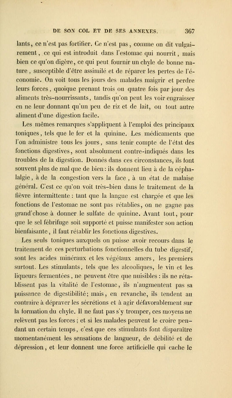 lanls, ce n'est pas fortifier. Ce n'est pas , comme on dit vulgai- rement , ce qui est introduit dans l'estomac qui nourrit, mais bien ce qu'on digère, ce qui peut fournir un chyle de bonne na- ture , susceptible d'être assimilé et de réparer les pertes de l'é- conomie. On voit tous les jours des malades maigrir et perdre leurs forces, quoique prenant trois ou quatre fois par jour des aliments très-nourrissants, tandis qu'on peut les voir engraisser en ne leur donnant qu'un peu de riz et de lait, ou tout autre aliment d'une digestion facile. Les mêmes remarques s'appliquent à l'emploi des principaux toniques, tels que le fer et la quinine. Les médicaments que l'on administre tous les jours, sans tenir compte de l'état des fonctions digestives, sont absolument contre-indiqués dans les troubles de la digestion. Donnés dans ces circonstances, ils font souvent plus de mal que de bien : ils donnent lieu à de la cépha- lalgie , à de la congestion vers la face , à un état de malaise généraL C'est ce qu'on voit très-bien dans le traitement de la fièvre intermittente : tant que la langue est chargée et que les fonctions de l'estomac ne sont pas rétablies, on ne gagne pas grand'chose à donner le sulfate de quinine. Avant tout, pour que le sel fébrifuge soit supporté et puisse manifester son action bienfaisante, il faut rétablir les fonctions digestives. Les seuls toniques auxquels on puisse avoir recours dans le traitement de ces perturbations fonctionnelles du tube digestif, sont les acides minéraux et les végétaux amers, les premiers surtout. Les stimulants, tels que les alcooliques, le vin et les liqueurs fermentées, ne peuvent être que nuisibles : ils ne réta- blissent pas la vitalité de l'estomac, ils n'augmentent pas sa puissance de digestibilité; mais, en revanche, ils tendent au contraire à dépraver les sécrétions et à agir défavorablement sur la formation du chyle. Il ne faut pas s'y tromper, ces moyens ne relèvent pas les forces ; et si les malades peuvent le croire pen- dant un certain temps, c'est que ces stimulants font disparaître momentanément les sensations de langueur, de débilité et de dépression, et leur donnent une force artificielle qui cache le