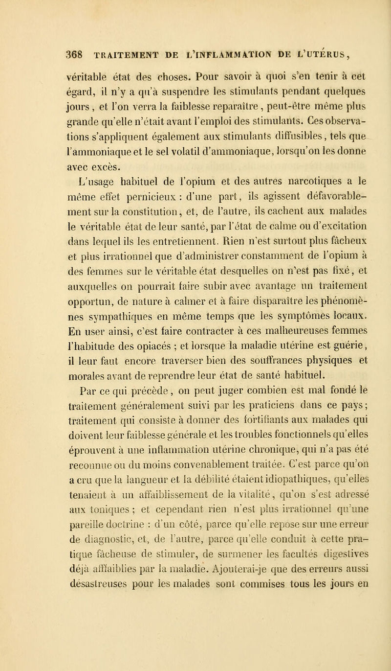 véritable état des choses. Pour savoir à quoi s'en tenir à cet égard, il n'y a qu'à suspendre les stimulants pendant quelques jours , et l'on verra la faiblesse reparaître, peut-être même plus grande qu'elle n'était avant l'emploi des stimulants. Ces observa- tions s'appliquent également aux stimulants diffusibles, tels que l'ammoniaque et le sel volatil d'ammoniaque, lorsqu'on les donne avec excès. L'usage habituel de l'opium et des autres narcotiques a le même effet pernicieux: d'une part, ils agissent défavorable- ment sur la constitution, et, de l'autre, ils cachent aux malades le véritable état de leur santé, par l'état de calme ou d'excitation dans lequel ils les entretiennent. Rien n'est surtout plus fâcheux et plus irrationnel que d'administrer constamment de l'opium à des femmes sur le véritable état desquelles on n'est pas fixé, et auxquelles on pourrait faire subir avec avantage un traitement opportun, de nature à calmer et à faire disparaître les phénomè- nes sympathiques en même temps que les symptômes locaux. En user ainsi, c'est faire contracter à ces malheureuses femmes l'habitude des opiacés ; et lorsque la maladie utérine est guérie, il leur faut encore traverser bien des souffrances physiques et morales avant de reprendre leur état de santé habituel. Par ce qui précède , on peut juger combien est mal fondé le traitement généralement suivi par les praticiens dans ce pays ; traitement qui consiste à donner des fortifiants aux malades qui doivent leur faiblesse générale et les troubles fonctionnels qu'elles éprouvent à une inflammation utérine chronique, qui n'a pas été reconnue ou du moins convenablement traitée. C'est parce qu'on a cru que la langueur et la débilité étaient idiopathiques, qu'elles tenaient à un affaiblissement de lavii;aiité, qu'on s'est adressé aux toniques ; et cependant rien n'est plus irrationnel qu'une pareille doctrine : d'un côté, parce qu'elle repose sur une erreur de diagnostic, et, de l'autre, parce qu'elle conduit à celte pra- tique fâcheuse de stimuler, de surmener les facultés digestives déjà atffaiblies par la maladie. Ajouterai-je que des erreurs aussi désastreuses pour les malades sont commises tous les jours en
