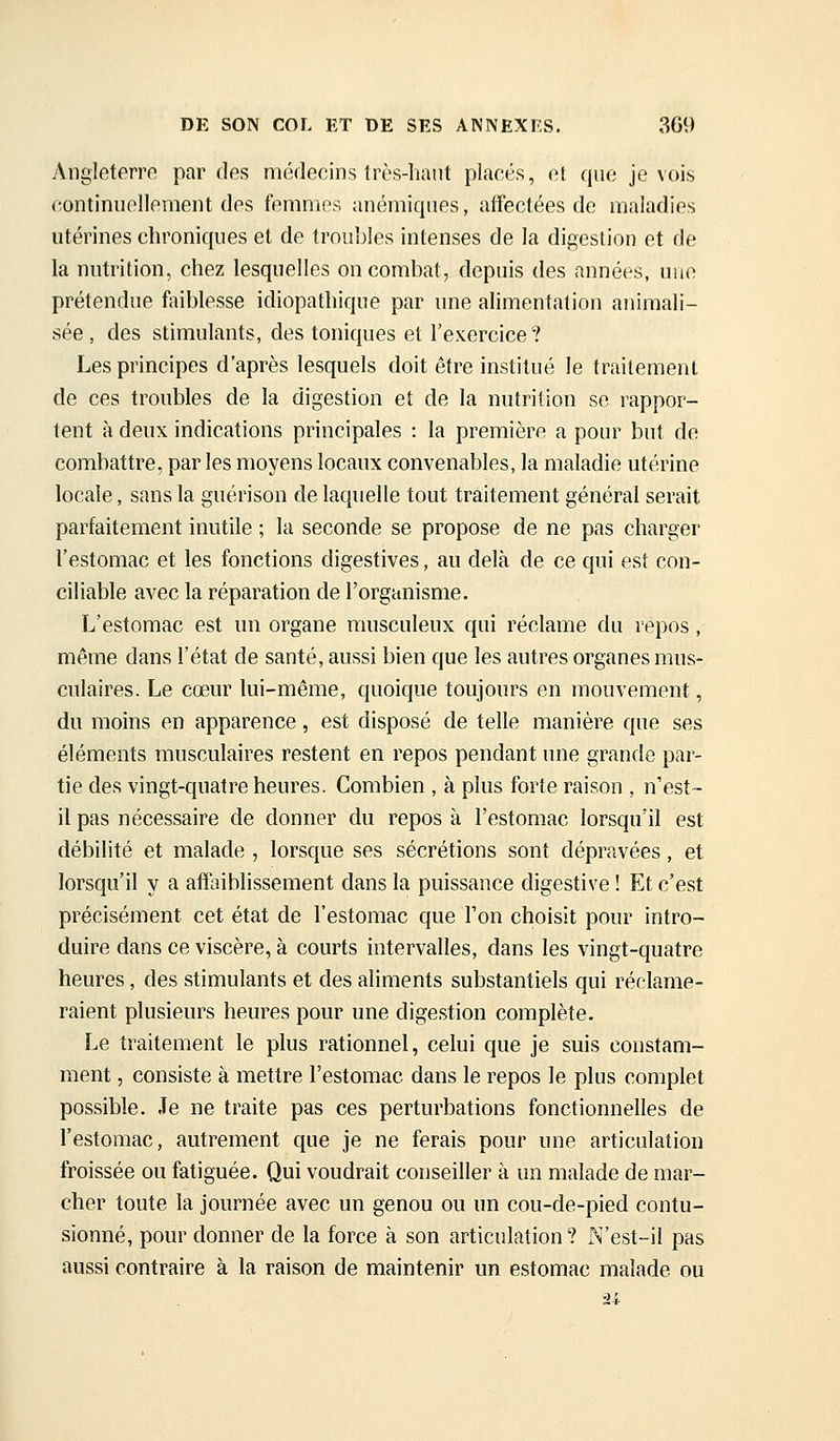 Angleterre par des médecins très-haut placés, et que je vois continuellement des femmes anémiques, aifectées de maladies utérines chroniques et de troubles intenses de la digestion et de la nutrition, chez lesquelles on combat, depuis des années, nue prétendue faiblesse idiopathique par une alimentation animali- sée , des stimulants, des toniques et l'exercice? Les principes d'après lesquels doit être institué le traitement de ces troubles de la digestion et de la nutrition se rappor- tent à deux indications principales : la première a pour but de combattre, parles moyens locaux convenables, la maladie utérine locale, sans la guérison de laquelle tout traitement général serait parfaitement inutile ; la seconde se propose de ne pas charger l'estomac et les fonctions digestives, au delà de ce qui est con- ciliable avec la réparation de l'organisme. L'estomac est un organe rausculeux qui réclame du repos, même dans l'état de santé, aussi bien que les autres organes mus- culaires. Le cœur lui-même, quoique toujours en mouvement, du moins en apparence, est disposé de telle manière que ses éléments musculaires restent en repos pendant une grande par- tie des vingt-quatre heures. Combien , à plus forte raison , n'est- il pas nécessaire de donner du repos à l'estomac lorsqu'il est débilité et malade , lorsque ses sécrétions sont dépravées, et lorsqu'il y a affaiblissement dans la puissance digestive ! Et c'est précisément cet état de l'estomac que l'on choisit pour intro- duire dans ce viscère, à courts intervalles, dans les vingt-quatre heures, des stimulants et des aliments substantiels qui réclame- raient plusieurs heures pour une digestion complète. Le traitement le plus rationnel, celui que je suis constam- ment , consiste à mettre l'estomac dans le repos le plus complet possible. Je ne traite pas ces perturbations fonctionnelles de l'estomac, autrement que je ne ferais pour une articulation froissée ou fatiguée. Qui voudrait conseiller à un malade de mar- cher toute la journée avec un genou ou un cou-de-pied contu- sionné, pour donner de la force à son articulation? N'est-il pas aussi contraire à la raison de maintenir un estomac malade ou