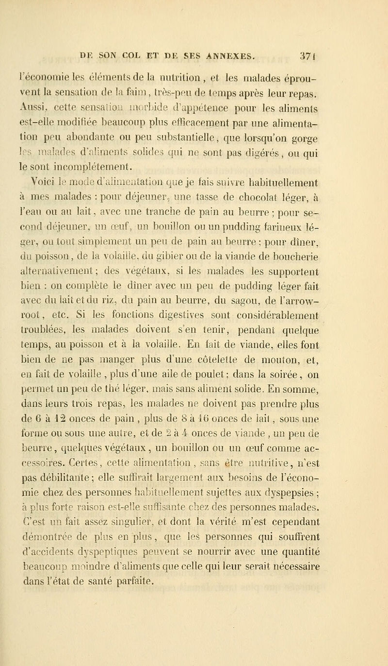 l'économie les éléments de la nutrition , et les malades éprou- vent la sensation de la faim, très-peu de temps après leur repas. Aussi,, cette sensaiiou laorlidc d'appétence pour les aliments est-elle modifiée beaucoup plus eiïicacement par une alimenta- tion peu abondante ou peu substantielle, que lorsqu'on gorge Ips malades d'aliments solides qui ne sont pas digérés, ou qui le sont incomplètement. Voici le mode d'alimentation que je fais suivre habituellement à mes malades : pour déjeuner, une tasse de chocolat léger, à l'eau ou au lait, avec une tranche de pain au beurre ; pour se- cond déjeuner, un œuf, un bouillon ou un pudding farineux lé- ger, ou tout simplement un peu de pain au beurre ; pour dîner, du poisson, de la volaille, du gibier ou de la viande de boucherie alternativement; des végétaux, si les malades les supportent bien : on complète le dîner avec un peu de pudding léger fait avec du lait et du riz, du pain au beurre, du sagou, de l'arrow- root, etc. Si les fonctions digestives sont considérablement troublées, les malades doivent s'en tenir, pendant quelque temps, au poisson et à la volaille. En fait de viande, elles font bien de ne pas manger plus d'une côtelette de mouton, et, en fait de volaille , plus d'une aile de poulet ; dans la soirée, on permet un peu de thé léger, mais sans aliment solide. En somme, dans leurs trois repas, les malades ne doivent pas prendre plus de 6 à 42 onces de pain , plus de 8 à 16 onces de lail, sous une forme ou sous une autre, et de 2 à à onces de viande , un peu de beurre, quelques végétaux, un bouillon ou un œuf comme ac- cessoires. Certes, celte alimentation , sans être raitritive, n'est pas débilitante ; elle suffirait largement aux besoins de l'écono- mie chez des personnes habituellement sujettes aux dyspepsies ; à plus forte raison est-eîle suffisante chez des personnes malades. C'est un fait assez singulier, et dont la vérité m'est cependant démontrée de plus en plus, que les personnes qui souffrent d'accidents dyspeptiques peuvent se nourrir avec une quantité beaucoup moindre d'aliments que celle qui leur serait nécessaire dans l'état de santé parfaite.