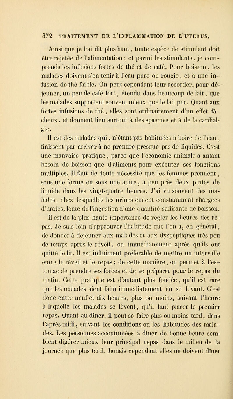 Ainsi que je l'ai dit plus haut, toute espèce de stimulant doit être rejetée de l'alimentation ; et parmi les stimulants , je com- prends les infusions fortes de thé et de café. Pour boisson, les malades doivent s'en tenir à l'eau pure ou rougie, et à une in- iusion de thé faible. On peut cependant leur accorder, pour dé- jeuner, un peu de café fort, étendu dans beaucoup de lait, que les malades supportent souvent mieux que le lait pur. Quant aux fortes infusions de thé, elles sont ordinairement d'un effet fâ- cheux , et donnent lieu surtout à des spasmes et à de la cardial- gie. II est des malades qui, n'étant pas habituées à boire de l'eau , finissent par arriver à ne prendre presque pas de liquides. C'est une mauvaise pratique , parce que l'économie animale a autant besoin de boisson que d'ahments pour exécuter ses fonctions multiples, il faut de toute nécessité que les femmes prennent, sous une forme ou sous une autre, à peu près deux pintes de liquide dans les vingt-quatre heures. J'ai vu souvent des ma- lades , chez lesquelles les urines étaient constamment chargées d'urates, faute de l'ingestion d'une quantité suffisante de boisson. Il est de la plus haute importance de régler les heures des re- pas. Je suis loin d'approuver l'habitude que l'on a, en général, de donner à déjeuner aux malades et aux dyspeptiques très-peu de temps après le réveil, ou immédiatement après qu'ils ont quitté le lit. 11 est infiniment préférable de mettre un intervalle entre le réveil et le repas ; de cette manière, on permet à l'es- tomac de prendre ses forces et de se préparer pour le repas du matin. Cette pratique est d'autant plus fondée, qu'il est rare que les malades aient faim immédiatement en se levant. C'est donc entre neuf et dix heures, plus ou moins, suivant l'heure à laquelle les malades se lèvent, qu'il faut placer le premier repas. Quant au dîner, il peut se faire plus ou moins tard, dans l'après-midi, suivant les conditions ou les habitudes des mala- des. Les personnes accoutumées à dîner de bonne heure sem- blent digérer mieux leur principal repas dans le milieu de la journée que plus tard. Jamais cependant elles ne doivent dîner