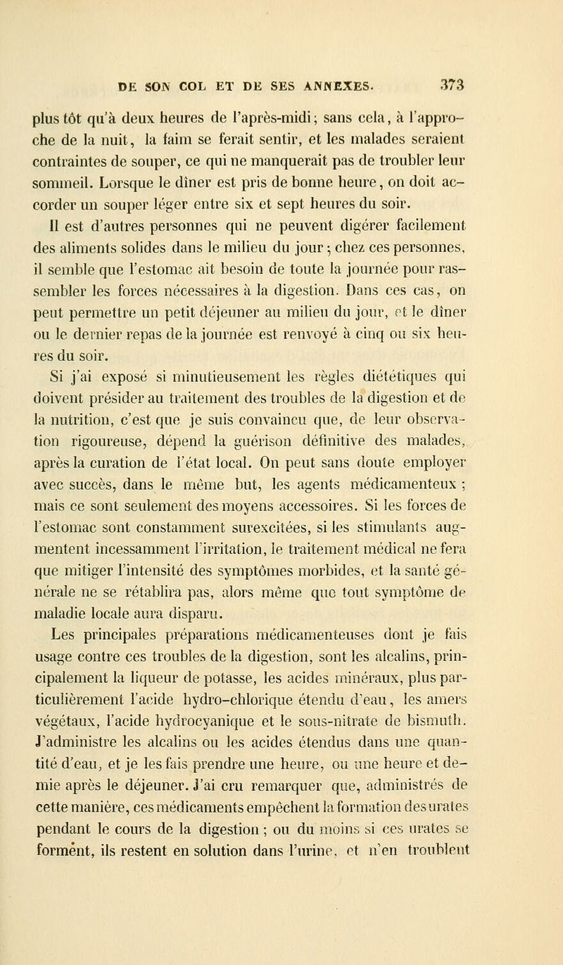 plus tôt qu'à deux heures de l'après-midi ; sans cela, à l'appro- che de la nuit, la faim se ferait sentir, et les malades seraient contraintes de souper, ce qui ne manquerait pas de troubler leur sommeil. Lorsque le dîner est pris de bonne heure, on doit ac- corder un souper léger entre six et sept heures du soir. Il est d'autres personnes qui ne peuvent digérer facilement des aliments solides dans le milieu du jour \ chez ces personnes, il semble que l'estomac ait besoin de toute la journée pour ras- sembler les forces nécessaires à la digestion. Dans ces cas, on peut permettre un petit déjeuner au milieu du jour, eX le dîner ou le dernier repas de la journée est renvoyé à cinq ou six heu- res du soir. Si j'ai exposé si minutieusement les règles diététiques qui doivent présider au traitement des troubles de la digestion et de la nutrition, c'est que je suis convaincu que, de leur observa- tion rigoureuse, dépend la guérison définitive des malades, après la curation de l'état local. On peut sans doute employer avec succès, dans le même but, les agents médicamenteux ; mais ce sont seulement des moyens accessoires. Si les forces de l'estomac sont constamment surexcitées, si les stimulants aug- mentent incessamment l'irritation, le traitement médical ne fera que mitiger l'intensité des symptômes morbides, et la santé gé- nérale ne se rétablira pas, alors même que tout symptôme de maladie locale aura disparu. Les principales préparations médicamenteuses dont je fais usage contre ces troubles de la digestion, sont les alcalins, prin- cipalement la liqueur de potasse, les acides minéraux, plus par- ticulièrement l'acîide hydro-chlorique étendu d'eau, les amers végétaux, l'acide hydrocyanique et le sous-nitrate de bismuth. J'administre les alcalins ou les acides étendus dans une quan- tité d'eau, et je les fais prendre une heure, ou une heure et de- mie après le déjeuner. J'ai cru remarquer que, administrés de cette manière, ces médicaments empêchent la formation des urates pendant le cours de la digestion ; ou du moins si ces urates se forment, ils restent en solution dans l'urine, et n'en troublent