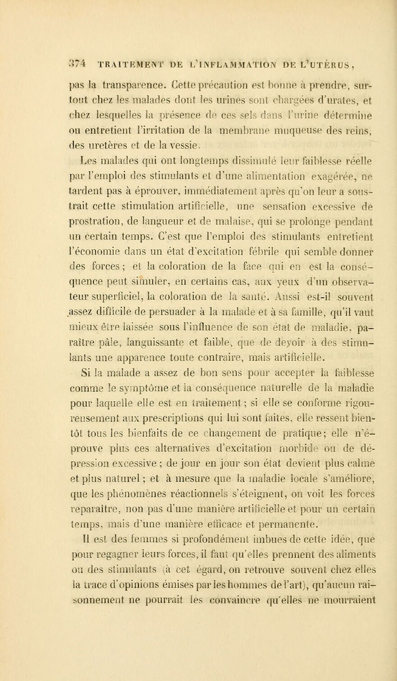 pas la transparence. Cette précaution est bonne à prendre, sur- tout chez les malades dont les urines sont chargées d'urates, et chez lesquelles la présence de ces sels dans l'urine détermine ou entretient l'irritation de la membrane muqueuse des reins, des uretères et de la vessie. Les malades qui ont longtemps dissimulé leur faiblesse réelle par l'emploi des stimulants et d'une alimentation exagérée, ne tardent pas à éprouver, immédiatement après qu'on leur a sous- trait cette stimulation artificielle, une sensation excessive de prostration, de langueur et de malaise, qui se prolonge pendant un certain temps. C'est que l'emploi des stimulants entretient l'économie dans un état d'excitation fébrile qui semble donner des forces ; et la coloration de la face qui en est la consé- quence peut simuler, en certains cas, aux yeux d'un observa- teur superficiel, la coloration de la santé. Aussi est-il souvent assez difficile de persuader à la malade et à sa famille, qu'il vaut mieux être laissée sous l'influence de son état de maladie, pa- raître pâle, languissante et faible, que de deyoir à des stimu- lants une apparence toute contraire, mais artificielle. Si la malade a assez de bon sens pour accepter la faiblesse comme le symptôme et la conséquence naturelle de la maladie pour laquelle elle est en traitement ; si elle se conforme rigou- reusement aux prescriptions qui lui sont faites, elle ressent bien- tôt tous les bienfaits de ce changement de pratique; elle n'é- prouve plus ces alternatives d'excitation morbide ou de dé- pression excessive ; de jour en jour son état devient plus calme et plus naturel ; et à mesure que la maladie locale s'améliore, que les phénomènes réactionnels s'éteignent, on voit les forces reparaître, non pas d'une manière artificielle et pour un certain temps, mais d'une manière etlicace et permanente. Il est des femmes si profondément imbues de cette idée, que pour regagner leurs forces, il faut qu'elles prennent des aliments ou des stimulants ià cet égard, on retrouve souvent chez elles la trace d'opinions émises par les hommes de l'art), qu'aucun rai- sonnement ne pourrait les convaincre qu'elles ne mourraient