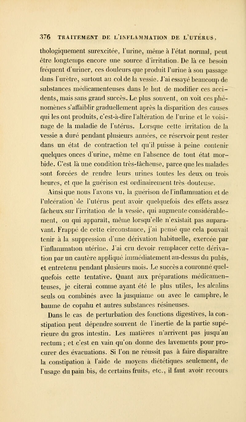 thologiquement surexcitée, l'urine, même à l'état normal, peut être longtemps encore une source d'irritation. De là ce besoin fréquent d'uriner, ces douleurs que produit l'urine à son passage dans l'urètre, surtout au col de la vessie. J'ai essayé beaucoup de substances médicamenteuses dans le but de modifier ces acci- dents, mais sans grand succès. Le plus souvent, on voit ces phé- nomènes s'affaiblir graduellement après la disparition des causes qui les ont produits, c'est-à-dire l'altération de l'urine et le voisi- nage de la maladie de l'utérus. Lorsque cette irritation de la vessie a duré pendant plusieurs années, ce réservoir peut rester dans un état de contraction tel qu'il puisse à peine contenir quelques onces d'urine, même en l'absence de tout état mor- bide. C'est là une condition très-fâcheuse, parce que les malades sont forcées de rendre leurs urines toutes les deux ou trois heures, et que la guérison est ordinairement très douteuse. Ainsi que nous l'avons vu, la guérison de l'inflammation et de l'ulcération de l'utérus peut avoir quelquefois des effets assez fâcheux sur l'irritation de la vessie, qui augmente considérable- ment, ou qui apparaît, même lorsqu'elle n'existait pas aupara- vant. Frappé de cette circonstance, j'ai pensé que cela pouvait tenir à la suppression d'une dérivation habituelle, exercée par l'inflammation utérine. J'ai cru devoir remplacer cette dériva- tion par un cautère appliqué immédiatement au-dessus du pubis, et entretenu pendant plusieurs mois. Le succès a couronné quel- quefois cette tentative. Quant aux préparations médicamen- teuses, je citerai comme ayant été le plus utiles, les alcalins seuls ou combinés avec la jusquiame ou avec le camphre, le bamne de copahu et autres substances résineuses. Dans le cas de perturbation des fonctions digestives, la con- stipation peut dépendre souvent de l'inertie de la partie supé- rieure du gros intestin. Les matières n'arrivent pas jusqu'au rectum ; et c'est en vain qu'on donne des lavements pour pro- curer des évacuations. Si l'on ne réussit pas à faire disparaître la constipation à l'aide de moyens diététiques seulement, de l'usage du pain bis, de certains fruits, etc., il faut avoir recours