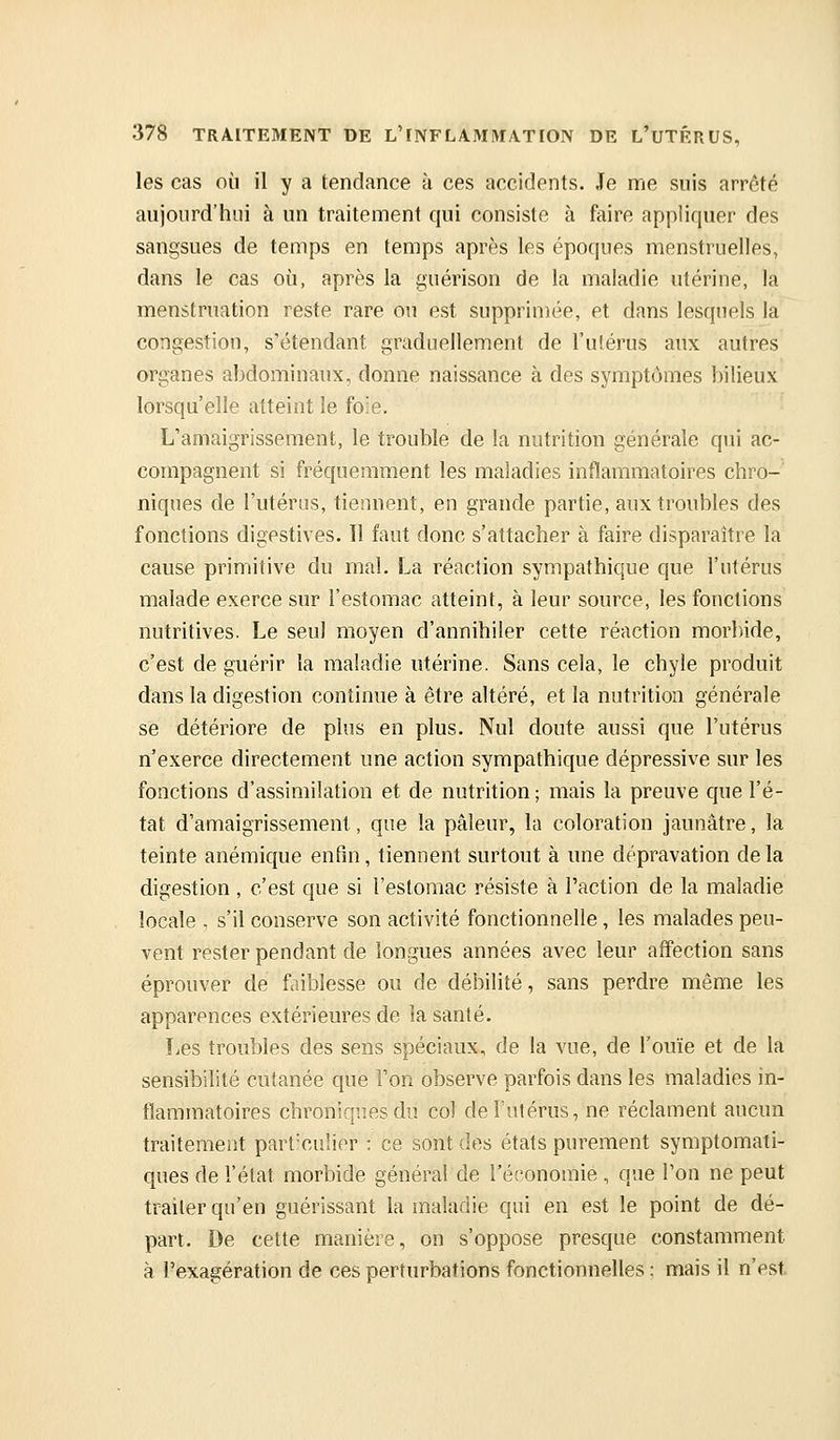 les cas où il y a tendance à ces accidents. Je me suis arrêté aujourd'hui à un traitement qui consiste à faire appliquer des sangsues de temps en temps après les époques menstruelles, dans le cas où, après la guérison de la maladie utérine, la menstruation reste rare ou est supprimée, et dans lesquels la congestion, s'étendant graduellement de l'utérus aux autres organes abdominaux, donne naissance à des symptômes bilieux lorsqu'elle atteint le foie. L'amaigrissement, le trouble de la nutrition générale qui ac- compagnent si fréquemment les maladies inflammatoires chro-' niques de l'utérus, tiennent, en grande partie, aux troubles des fonctions digestives. Il faut donc s'attacher à faire disparaître la cause primitive du mal. La réaction sympathique que l'utérus malade exerce sur l'estomac atteint, à leur source, les fonctions nutritives. Le seul moyen d'annihiler cette réaction morbide, c'est de guérir la maladie utérine. Sans cela, le chyle produit dans la digestion continue à être altéré, et la nutrition générale se détériore de plus en plus. Nul doute aussi que l'utérus n'exerce directement une action sympathique dépressive sur les fonctions d'assimilation et de nutrition ; mais la preuve que l'é- tat d'amaigrissement, que la pâleur, la coloration jaunâtre, la teinte anémique enfin, tiennent surtout à une dépravation delà digestion , c'est que si l'estomac résiste à l'action de la maladie locale , s'il conserve son activité fonctionnelle, les malades peu- vent rester pendant de longues années avec leur affection sans éprouver de faiblesse ou de débilité, sans perdre même les apparences extérieures de la santé. Les troubles des sens spéciaux, de la vue, de l'ouïe et de la sensibilité cutanée que Ton observe parfois dans les maladies in- flammatoires chroniques du col de l'utérus, ne réclament aucun traitement part'culier : ce sont des états purement symptomati- ques de l'état morbide général de l'éi'onomie , que l'on ne peut traiter qu'en guérissant la maladie qui en est le point de dé- part. De cette manière, on s'oppose presque constamment à l'exagération de ces perturbations fonctionnelles : mais il n'est