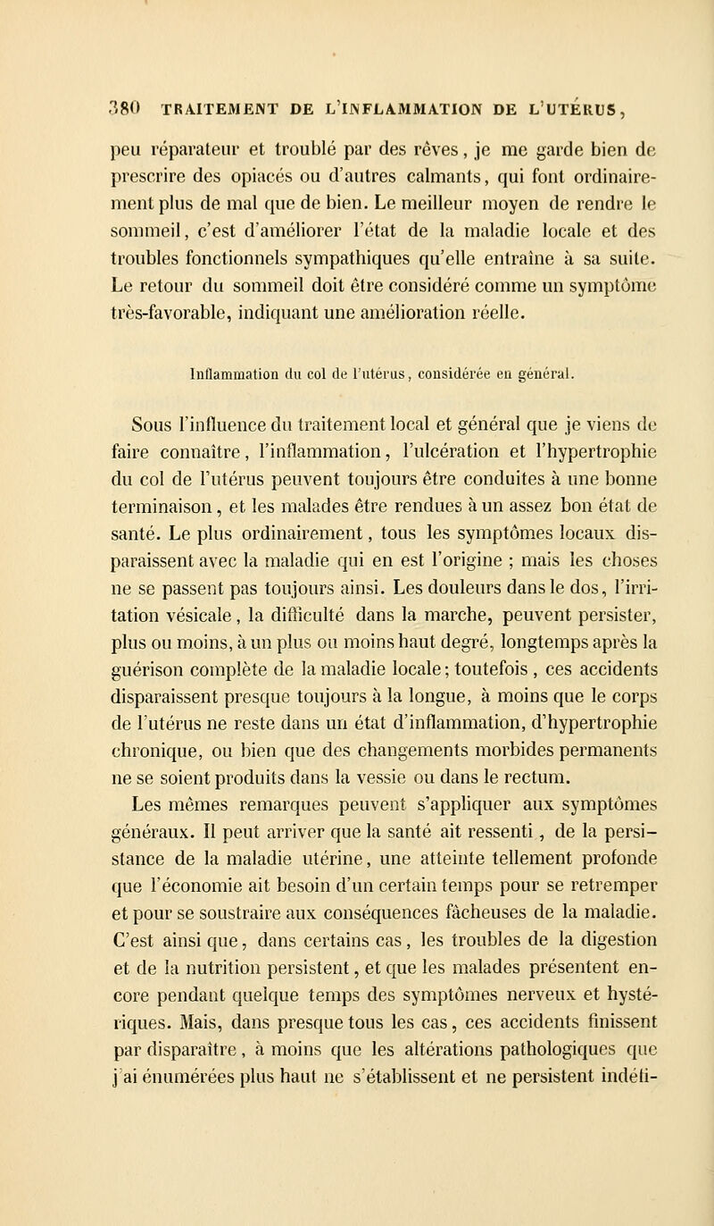 peu réparateur et troublé par des rêves, je me garde bien de prescrire des opiacés ou d'autres calmants, qui font ordinaire- ment plus de mal que de bien. Le meilleur moyen de rendre le sommeil, c'est d'améliorer l'état de la maladie locale et des troubles fonctionnels sympathiques qu'elle entraîne à sa suite. Le retour du sommeil doit être considéré comme un symptôme très-favorable, indiquant une amélioration réelle. Inflammation du col de l'utérus, considérée eu général. Sous l'influence du traitement local et général que je viens de faire connaître, l'inflammation, l'ulcération et l'hypertrophie du col de l'utérus peuvent toujours être conduites à une bonne terminaison, et les malades être rendues à un assez bon état de santé. Le plus ordinairement, tous les symptômes locaux dis- paraissent avec la maladie qui en est l'origine ; mais les choses ne se passent pas toujours ainsi. Les douleurs dans le dos, l'irri- tation vésicale, la difficulté dans la marche, peuvent persister, plus ou moins, à un plus ou moins haut degré, longtemps après la guérison complète de la maladie locale ; toutefois , ces accidents disparaissent presque toujours à la longue, à moins que le corps de l'utérus ne reste dans un état d'inflammation, d'hypertrophie chronique, ou bien que des changements morbides permanents ne se soient produits dans la vessie ou dans le rectum. Les mêmes remarques peuvent s'appliquer aux symptômes généraux. Il peut arriver que la santé ait ressenti, de la persi- stance de la maladie utérine, une atteinte tellement profonde que l'économie ait besoin d'un certain temps pour se retremper et pour se soustraire aux conséquences fâcheuses de la maladie. C'est ainsi que, dans certains cas, les troubles de la digestion et de la nutrition persistent, et que les malades présentent en- core pendant quelque temps des symptômes nerveux et hysté- riques. Mais, dans presque tous les cas, ces accidents finissent par disparaître, à moins que les altérations pathologiques que j'ai énumérées plus haut ne s'établissent et ne persistent indéti-