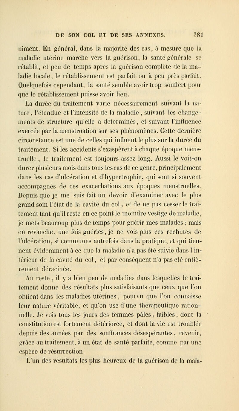niment. En général, dans la majorité des cas, à mesure que la maladie utérine marche vers la guérison, la santé générale so rétablit, et peu de temps après la guérison complète de la ma- ladie locale, le rétablissement est parfait ou à peu près parfait. Quelquefois cependant, la santé semble avoir trop souffert pour que le rétablissement puisse avoir lieu, La durée du traitement varie nécessairement suivant la na- ture , l'étendue et l'intensité de la maladie , suivant les change- ments de structure qu'elle a déterminés, et suivant l'influence exercée par la menstruation sur ses phénomènes. Cette dernière circonstance est une de celles qui influent le plus sur la durée du traitement. Si les accidents s'exaspèrent à chaque époque mens- truelle , le traitement est toujours assez long. Aussi le voit-on durer plusieurs mois dans tous les cas de ce genre, principalement dans les cas d'ulcération et d'hypertrophie, qui sont si souvent accompagnés de ces exacerbations aux époques menstruelles. Depuis que je me suis fait un devoir d'examiner avec le plus grand soin l'état de la cavité du col, et de ne pas cesser le trai- tement tant qu'il reste en ce point le moindre vestige de maladie, je mets beaucoup plus de temps pour guérir mes malades ; mais en revanche, une fois guéries, je ne vois plus ces rechutes de l'ulcération, si communes autrefois dans la pratique, et qui tien- nent évidemment à ce que la maladie n'a pas été suivie dans l'in- térieur de la cavité du col, et par conséquent n'a pas été entiè- rement déracinée. Au reste , il y a bien peu de maladies dans lesquelles le trai- tement donne des résultats plus satisfaisants que ceux que l'on obtient dans les maladies utérines, pourvu que l'on connaisse leur nature véritable, et qu'on use d'une thérapeutique ration- nelle. Je vois tous les jours des femmes pâles, faibles, dont la constitution est fortement détériorée, et dont la vie est troublée depuis des années par des souffrances désespérantes, revenir, grâce au traitement, à un état de santé parfaite, comme par une espèce de résurrection. L'un des résultats les plus heureux de la guérison de la mala-