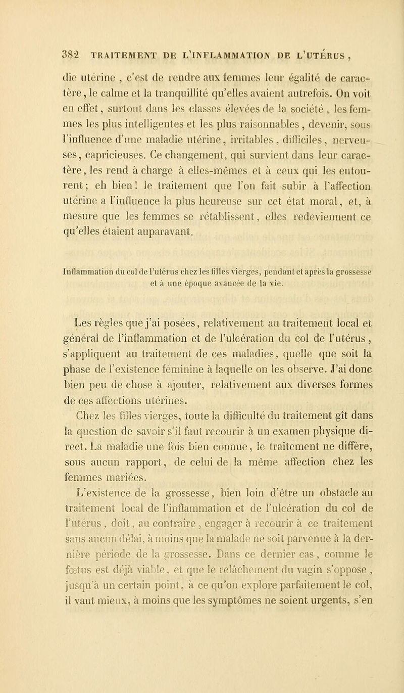 (lie utérine , c'est de rendre aux femmes leur égalité de carac- tère , le calme et la tranquillité qu'elles avaient autrefois. On voit en effet, surtout dans les classes élevées de la société , les fem- mes les plus intelligentes et les plus raisonnables , devenir, sous l'influence d'une maladie utérine, irritables , difficiles, nerveu- ses, capricieuses. Ce changement, qui survient dans leur carac- tère , les rend à charge à elles-mêmes et à ceux qui les entou- rent; eh bien! le traitement que l'on fait subir à l'affection utérine a l'influence la plus heureuse sur cet état moral, et, à mesure que les femmes se rétablissent, elles redeviennent ce qu'elles étaient auparavant. Inflammation du col de l'utérus chez les filles vierges, pendant et après la grossesse et à une époque avancée de la vie. Les règles que j'ai posées, relativement au traitement local et général de l'inflammation et de l'ulcération du col de l'utérus, s'appliquent au traitement de ces maladies, quelle que soit la phase de l'existence féminine à laquelle on les observe. J'ai donc bien peu de chose à ajouter, relativement aux diverses formes de ces affections utérines. Chez les filles vierges, toute la difiiculté du traitement gît dans la question de savoir s'il faut recourir à un examen physique di- rect. La maladie une fois bien connue, le traitement ne diffère, sous aucun rapport, de celui de la même affection chez les femmes mariées. L'existence de la grossesse, bien loin d'être un obstacle au traitement local de l'inflammation et de l'ulcération du col de l'utérus , doit, au contraire, engager à recourir à ce traitement sans aucun délai, à moins que la malade ne soit parvenue à la der- nière période de la grossesse. Dans ce dernier cas, comme le fœtus est déjà viaide. et que le relâchement du vagin s'oppose , jusqu'à un certain point, à ce qu'on explore parfaitement le col, il vaut mieux, à moins que les symptômes ne soient urgents, s'en