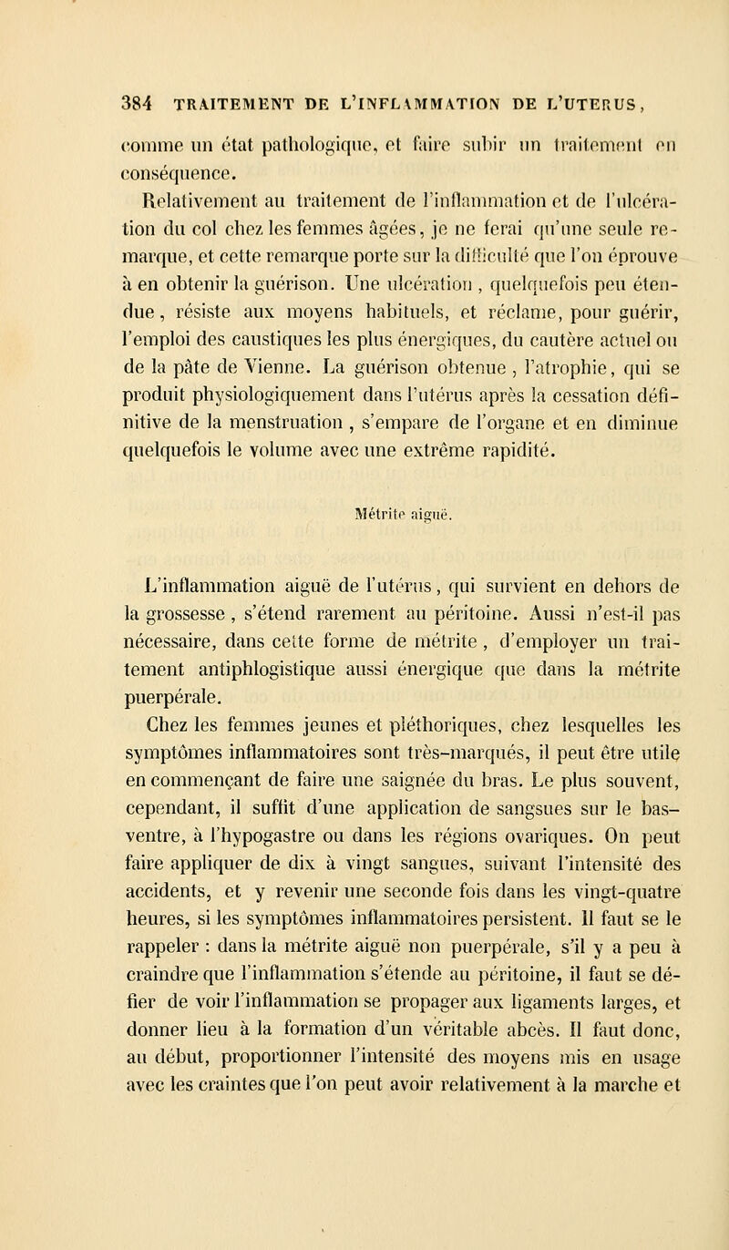 comme un état pathologique, et faire suhir un trailemeul eu conséquence. Relativement au traitement de l'inflanuiiation et de l'ulcéra- tion du col chez les femmes âgées, je ne ferai qu'une seule re- marque, et cette remarque porte sur la difficulté que l'on éprouve à en obtenir la guérison. Une ulcération , quelquefois peu éten- due , résiste aux moyens habituels, et réclame, pour guérir, l'emploi des caustiques les plus énergiques, du cautère actuel ou de la pâte de Vienne. La guérison obtenue , Fatrophie, qui se produit physiologiquement dans l'utérus après la cessation défi- nitive de la menstruation , s'empare de l'organe et en diminue quelquefois le volume avec une extrême rapidité. Métritp aiguë. L'inflammation aiguë de l'utérus, qui survient en dehors de la grossesse , s'étend rarement au péritoine. Aussi n'est-il pas nécessaire, dans cette forme de métrite , d'employer un trai- tement antiphlogistique aussi énergique que dans la rnétrite puerpérale. Chez les femmes jeunes et pléthoriques, chez lesquelles les symptômes inflammatoires sont très-marqués, il peut être utile en commençant de faire une saignée du bras. Le plus souvent, cependant, il suffit d'une application de sangsues sur le bas- ventre, à l'hypogastre ou dans les régions ovariques. On peut faire appliquer de dix à vingt sangues, suivant l'intensité des accidents, et y revenir une seconde fois dans les vingt-quatre heures, si les symptômes inflammatoires persistent. 11 faut se le rappeler : dans la métrite aiguë non puerpérale, s'il y a peu à craindre que l'inflammation s'étende au péritoine, il faut se dé- fier de voir l'inflammation se propager aux ligaments larges, et donner lieu à la formation d'un véritable abcès. ïl faut donc, au début, proportionner l'intensité des moyens mis en usage avec les craintes que l'on peut avoir relativement à la marche et