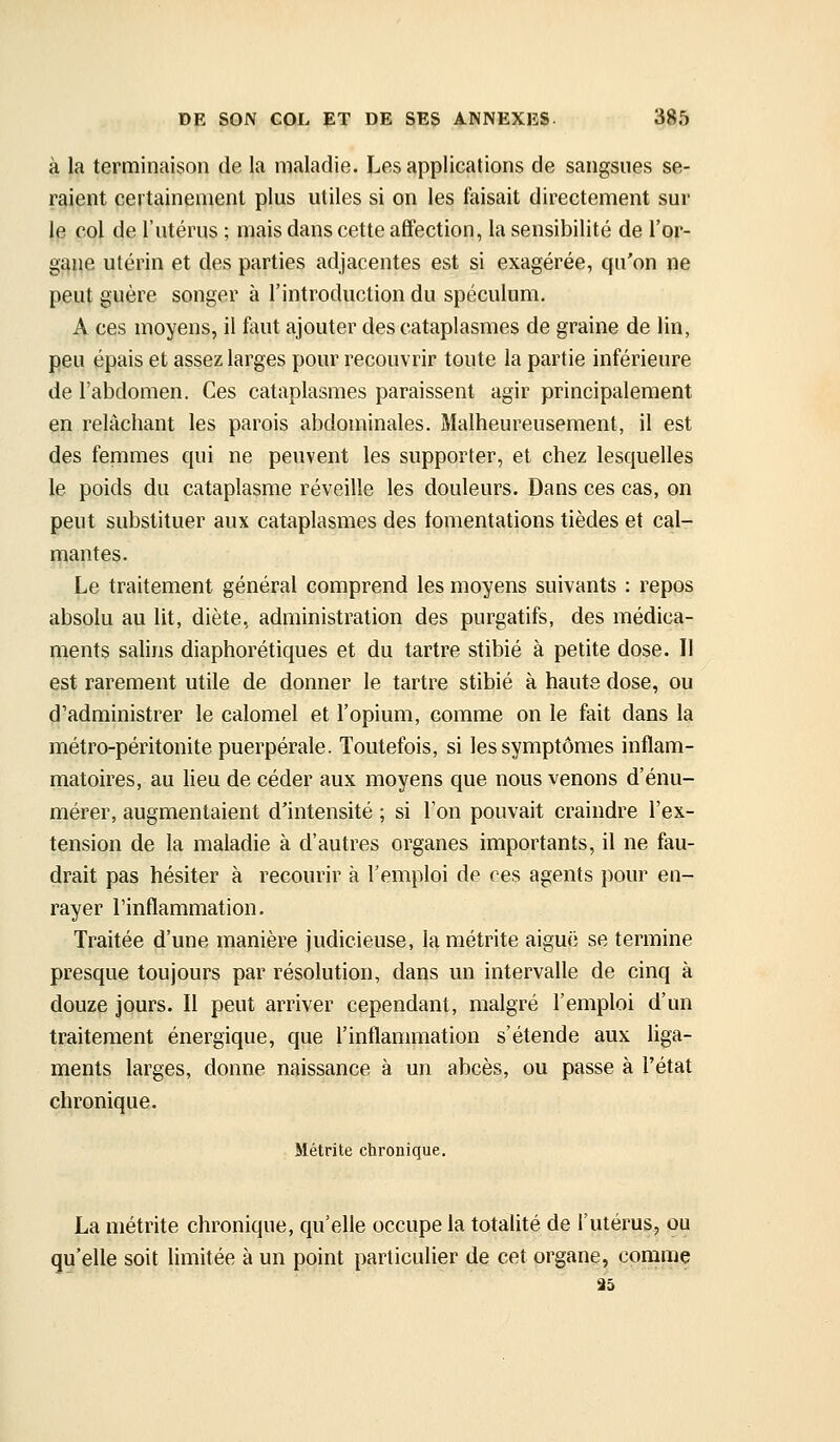 à la terminaison de la maladie. Les applications de sangsues se- raient certainement plus utiles si on les faisait directement sur le col de l'utérus ; mais dans cette affection, la sensibilité de l'or- gane utérin et des parties adjacentes est si exagérée, qu'on ne peut guère songer à l'introduction du spéculum. A ces moyens, il faut ajouter des cataplasmes de graine de lin, peu épais et assez larges pour recouvrir toute la partie inférieure de l'abdomen. Ces cataplasmes paraissent agir principalement en relâchant les parois abdominales. Malheureusement, il est des femmes qui ne peuvent les supporter, et chez lesquelles le poids du cataplasme réveille les douleurs. Dans ces cas, on peut substituer aux cataplasmes des fomentations tièdes et cal- mantes. Le traitement général comprend les moyens suivants : repos absolu au lit, diète, administration des purgatifs, des médica- ments salins diaphorétiques et du tartre stibié à petite dose. Il est rarement utile de donner le tartre stibié à haute dose, ou d'administrer le calomel et l'opium, comme on le fait dans la métro-péritonite puerpérale. Toutefois, si les symptômes inflam- matoires, au lieu de céder aux moyens que nous venons d'énu- mérer, augmentaient d'intensité ; si Ton pouvait craindre l'ex- tension de la maladie à d'autres organes importants, il ne fau- drait pas hésiter à recourir à l'emploi de ces agents pour en- rayer l'inflammation. Traitée d'une manière judicieuse, lamétrite aiguë se termine presque toujours par résolution, dans un intervalle de cinq à douze JQurs. Il peut arriver cependant, malgré l'emploi d'un traitement énergique, que l'inflammation s'étende aux liga- ments larges, donne naissance à un abcès, ou passe à l'état chronique. Métrite chronique, La métrite chronique, qu'elle occupe la totalité de l'utérus, ou qu'elle soit limitée à un point particulier de cet organe, comme 35