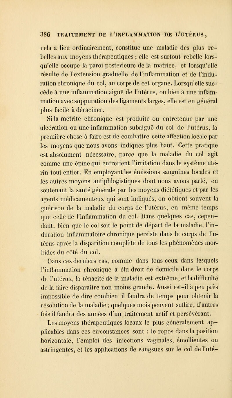 cela a lieu ordinairement, constitue une maladie des plus re- belles aux moyens thérapeutiques ; elle est surtout rebelle lors- qu'elle occupe la paroi postérieure de la matricC;, et lorsqu'elle résulte de l'extension graduelle de l'inflammation et de l'indu- ration chronique du col, au corps de cet organe. Lorsqu'elle suc- cède à une inflammation aiguë de l'utérus, ou bien à une inflam- mation avec suppuration des ligaments larges, elle est en général plus facile à déraciner. Si la métrite chronique est produite ou entretenue par une ulcération ou une inflammation subaiguë du col de l'utérus, la première chose à faire est de combattre cette affection locale par les moyens que nous avons indiqués plus haut. Cette pratique est absolument nécessaire, parce que la maladie du col agit comme une épine qui entretient l'irritation dans le système uté- rin tout entier. En employant les émissions sanguines locales et les autres moyens antiphlogistiques dont nous avons parlé, en soutenant la santé générale par les moyens diététiques et par les agents médicamenteux qui sont indiqués, on obtient souvent la guérison de la maladie du corps de l'utérus, en même temps que celle de l'inflammation du col. Dans quelques cas, cepen- dant, bien que le coi soit le point de départ de la maladie, l'in- duration inflammatoire chronique persiste dans le corps de l'u- térus après la disparition complète de tous les phénomènes mor- bides du côté du col. Dans ces derniers cas, comme dans tous ceux dans lesquels l'inflammafion chronique a élu droit de domicile dans le corps de l'utérus, la ténacité de la maladie est extrême, et la difficulté de la faire disparaître non moins grande. Aussi est-il à peu près impossible de dire combien il faudra de temps pour obtenir la résolution de la maladie ; quelques mois peuvent suffire, d'autres fois il faudra des années d'un traitement actif et persévérant. Les moyens thérapeutiques locaux le plus généralement ap- plicables dans ces circonstances sont : le repos dans la position horizontale, l'emploi des injections vaginales, émollientes ou astringentes, et les applications de sangsues sur le col de l'uté-