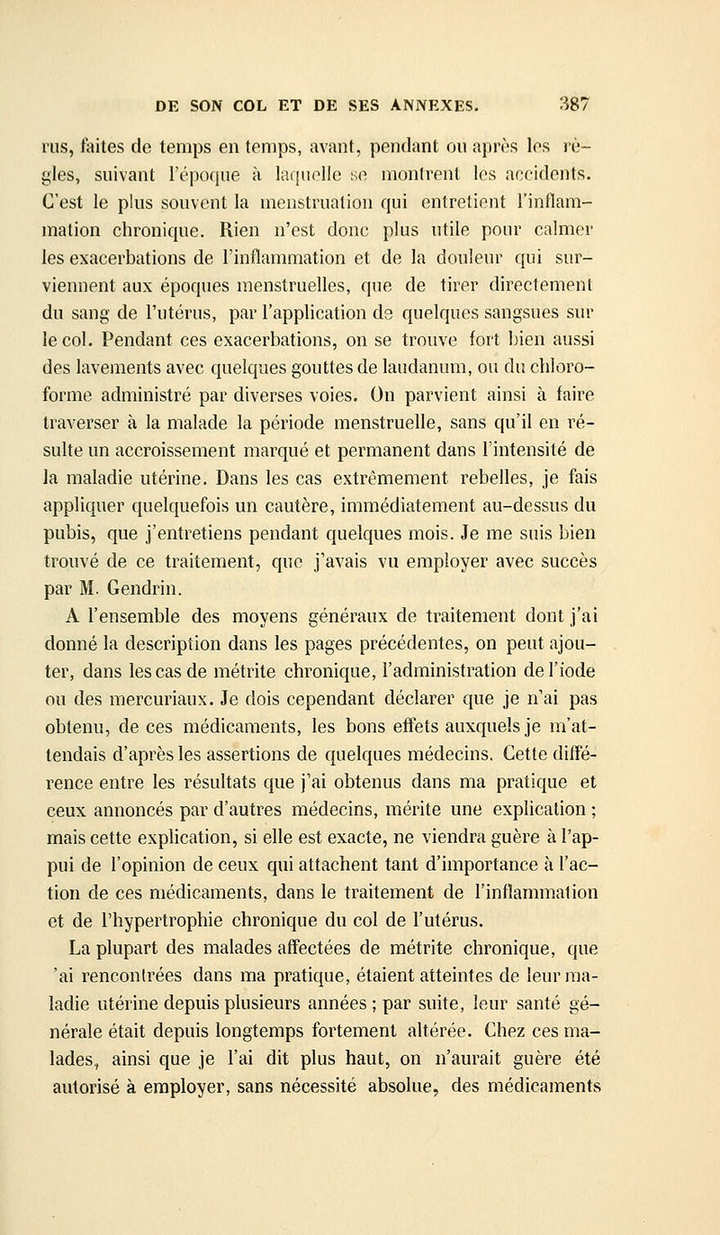 rus, faites de temps en temps, avant, pendant ou adirés les lè- gles, suivant l'époque à laquelle se montrent les accidents. C'est le plus souvent la menstruation qui entretient l'inflam- mation chronique. Rien n'est donc plus utile pour calmer les exacerbations de l'inflammation et de la douleur qui sur- viennent aux époques menstruelles, que de tirer directement du sang de l'utérus, par l'application ds quelques sangsues sur le col. Pendant ces exacerbations, on se trouve fort bien aussi des lavements avec quelques gouttes de laudanum, ou du chloro- forme administré par diverses voies. On parvient ainsi à faire traverser à la malade la période menstruelle, sans qu'il en ré- sulte un accroissement marqué et permanent dans l'intensité de la maladie utérine. Dans les cas extrêmement rebelles, je fais appliquer quelquefois un cautère, immédiatement au-dessus du pubis, que j'entretiens pendant quelques mois. Je me suis bien trouvé de ce traitement, que j'avais vu employer avec succès par M. Gendrin. A l'ensemble des moyens généraux de traitement dont j'ai donné la description dans les pages précédentes, on peut ajou- ter, dans les cas de métrite chronique, l'administration de l'iode ou des mercuriaux. Je dois cependant déclarer que je n'ai pas obtenu, de ces médicaments, les bons effets auxquels je m'at- tendais d'après les assertions de quelques médecins. Cette diffé- rence entre les résultats que j'ai obtenus dans ma pratique et ceux annoncés par d'autres médecins, mérite une explication ; mais cette explication, si elle est exacte, ne viendra guère à l'ap- pui de l'opinion de ceux qui attachent tant d'importance à l'ac- tion de ces médicaments, dans le traitement de l'inflammation et de l'hypertrophie chronique du col de l'utérus. La plupart des malades affectées de métrite chronique, que 'ai rencontrées dans ma pratique, étaient atteintes de leur ma- ladie utérine depuis plusieurs années ; par suite, leur santé gé- nérale était depuis longtemps fortement altérée. Chez ces ma- lades, ainsi que je l'ai dit plus haut, on n'aurait guère été autorisé à employer, sans nécessité absolue, des médicaments