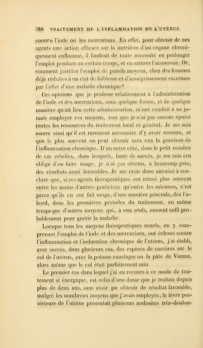 comire Tiode ou les merciiriaux. En effet, pour obtenir de ces agents une action efficace sur la nutrition d'un organe chroni- quement entlammé, il faudrait de toute nécessité en prolonger l'emploi pendant un certain temps, et en saturer l'économie. Or, comment justifier l'emploi de pareils moyens, chez des femmes déjà réduites à un état de faiblesse et d'amaigrissement extrêmes par l'effet d'une maladie chronique? Ces opinions que je professe relativement à l'administration de l'iode et des mercuriaux, sous quelque forme, et de quelque manière qu'ait lieu cette administration, m'ont conduit à ne ja- mais employer ces moyens, tant que je n'ai pas encore épuisé toutes les ressources du traitement local et général. Je me suis assuré ainsi qu'il est rarement nécessaire d'y avoir recours, et que le plus souvent on peut obtenir sans eux la guérison de l'inflammation chronique. D'un autre côté, dans le petit nombre de cas rebelles, dans lesquels, faute de succès, je me suis cru obligé d'en faire usage^ je n'ai pas obtenu, à beaucoup près, des résuhats aussi favorables. Je me crois donc autorisé à con- clure que, si ces agents thérapeutiques ont réussi plus souvent entre les mains d'autres praticiens qu'entre les miennes, c'est parce qu'ils en ont fait usage, d'une manière générale, dès l'a- bord, dans les premières périodes du traitement, en même temps que d'autres moyens qui, à eux seuls, eussent suffi pro- bablement pour guérir la maladie. Lorsque tous les moyens thérapeutiques usuels, en y com- prenant l'emploi de l'iode et des mercuriaux, ont échoué contre l'inflammation et l'induration chronique de l'utérus, j'ai établi, avec succès, dans plusieurs cas, des espèces de cautères sur le col de l'utérus, avec la potasse caustique ou la pâte de Vienne, alors même que le col était parfaitement sain. Le premier cas dans lequel j'ai eu recours à ce mode de trai- tement si énergique, est celui d'une dame que je traitais depuis plus de deux ans, sans avoir pu obtenir de résultat favorable, malgré les nombreux moyens que j'avais employés; la lèvre pos- térieure de l'utérus présentait plusieurs nodosités très-doulou-