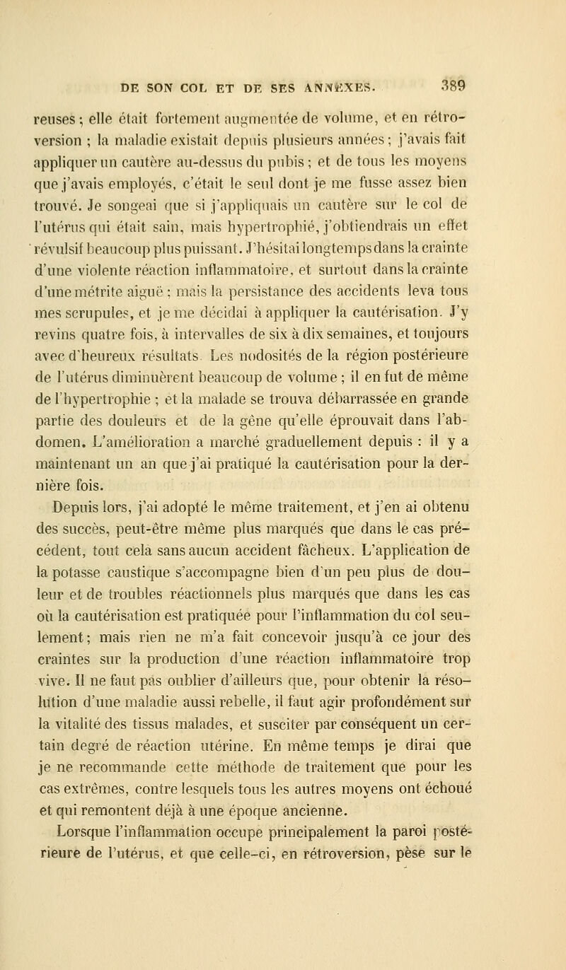 reuses-, elle était fortement aiii-mentée de volume, et en rétro- version ; la maladie existait depuis plusieurs années ; j'avais fait appliquer un cautère au-dessus du pubis ; et de tous les moyens que j'avais employés, c'était le seul dont je me fusse assez bien trouvé. Je songeai que si j'appliquais un cautère sur le col de l'utérus qui était sain, mais hypertrophié, j'obtiendrais un effet ' révulsif beaucoup plus puissant. J'hésitai longtemps dans la crainte d'une violente réaction inflammatoire, et surtout dans la crainte d'une métrite aiguë ; mais la persistance des accidents leva tous mes scrupules, et je me décidai à appliquer la cautérisation. J'y revins quatre fois, à intervalles de six à dix semaines, et toujours avec d'heureux résultats. Les nodosités de la région postérieure de l'utérus diminuèrent beaucoup de volume ; il en fut de même de l'hypertrophie ; et la malade se trouva débarrassée en grande partie des douleurs et de la gêne qu'elle éprouvait dans l'ab- domen. L'amélioration a marché graduellement depuis : il y a maintenant un an que j'ai pratiqué la cautérisation pour la der- nière fois. Depuis lors, j'ai adopté le même traitement, et j'en ai obtenu des succès, peut-être même plus marqués que dans le cas pré- cédent, tout cela sans aucun accident fâcheux. L'application de la potasse caustique s'accompagne bien dïm peu plus de dou- leur et de troubles réactionnels plus marqués que dans les cas où la cautérisation est pratiquée pour l'inflammation du col seu- lement ; mais rien ne m'a fait concevoir jusqu'à ce jour des craintes sur la production d'une réaction inflammatoire trop vive. Il ne faut pas oublier d'ailleurs que, pour obtenir la réso- lution d'une maladie aussi rebelle, il faut agir profondément sur la vitalité des tissus malades, et susciter par conséquent un cer- tain degré de réaction utérine. En même temps je dirai que je ne recommande cette méthode de traitement que pour les cas extrêmes, contre lesquels tous les autres moyens ont échoué et qui remontent déjà à une époque ancienne. Lorsque l'inflammation occupe principalement la paroi postë- rieure de l'utérus, et que celle-ci, en rétroversion, pèse sur le