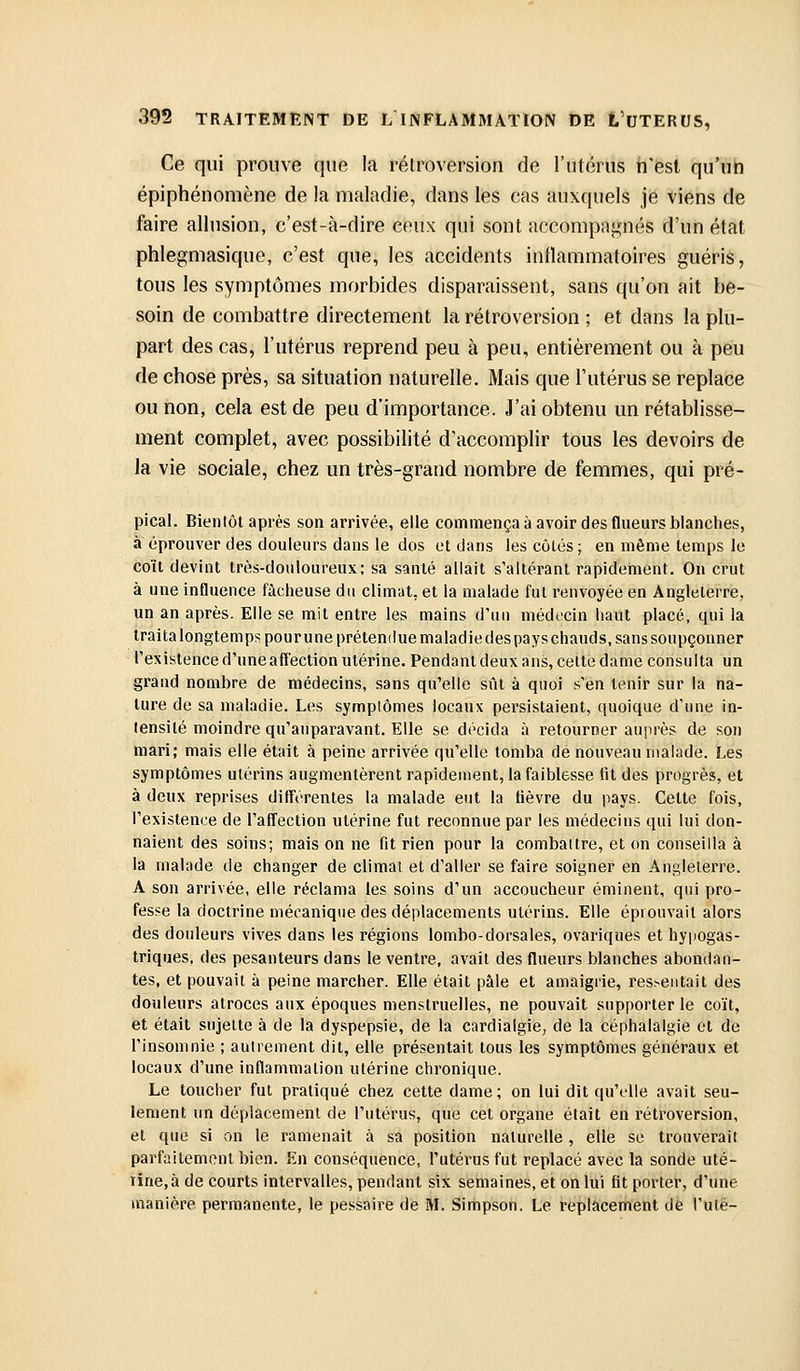 Ce qui prouve que la rétroversion de l'utérus nest qu'un épiphénomène de la maladie, dans les cas auxquels je viens de faire allusion, c'est-à-dire ceux qui sont accompagnés d'un état phlegmasique, c'est que, les accidents inflammatoires guéris, tous les symptômes morbides disparaissent, sans qu'on ait be- soin de combattre directement la rétroversion ; et dans la plu- part des cas, l'utérus reprend peu à peu, entièrement ou à peu de chose près, sa situation naturelle. Mais que l'utérus se replace ou non, cela est de peu d'importance. J'ai obtenu un rétablisse- ment complet, avec possibilité d'accomplir tous les devoirs de la vie sociale, chez un très-grand nombre de femmes, qui pré- pical. Bientôt après son arrivée, elle commença à avoir des flueurs blanches, a éprouver des douleurs dans le dos et dans les côtés ; en même temps le coït devint très-douloureux; sa santé allait s'altérant rapidement. On crut à une influence fàclieuse du climat, et la malade fut renvoyée en Angleterre, un an après. Elle se mit entre les mains d'un médecin haut placé, qui la traitalongtempspourunepréteniluemaladiedespayschauds.sanssoupçonner l'existence d'une affection utérine. Pendant deux ans, celte dame consulta un grand nombre de médecins, sans qu'elle sût à quoi s'en tenir sur la na- ture de sa maladie. Les symptômes locaux persistaient, quoique d'une in- tensité moindre qu'auparavant. Elle se décida à retourner auprès de son mari; mais elle était à peine arrivée qu'elle tomba de nouveau malade. Les symptômes utérins augmentèrent rapidement, la faiblesse lit des progrès, et à deux reprises différentes la malade eut la fièvre du pays. Cette fois, l'existence de l'affection utérine fut reconnue par les médecins qui lui don- naient des soins; mais on ne fit rien pour la combattre, et on conseilla à la malade de changer de climat et d'aller se faire soigner en Angleterre. A son arrivée, elle réclama les soins d'un accoucheur éminent, qui pro- fesse la doctrine mécanique des déplacements utérins. Elle éprouvait alors des douleurs vives dans les régions lombo-dorsales, ovariques et hypogas- triques, des pesanteurs dans le ventre, avait des flueurs blanches abondan- tes, et pouvait à peine marcher. Elle était pâle et amaigrie, ressentait des douleurs atroces aux époques menstruelles, ne pouvait supporter le coït, et était sujette à de la dyspepsie, de la cardialgie, de la céphalalgie et de l'insomnie ; autrement dit, elle présentait tous les symptômes généraux et locaux d'une inflammation utérine chronique. Le toucher fut pratiqué chez cette dame; on lui dit qu'elle avait seu- lement un déplacement de l'utérus, que cet organe était en rétroversion, et que si on le ramenait à sa position naturelle , elle se trouverait parfaitement bien. En conséquence, l'utérus fut replacé avec la sonde uté- iine,à de courts intervalles, pendant six semaines, et on lui fit porter, d'une manière permanente, le pessaire de M. Simpson. Le replacement de l'uté-