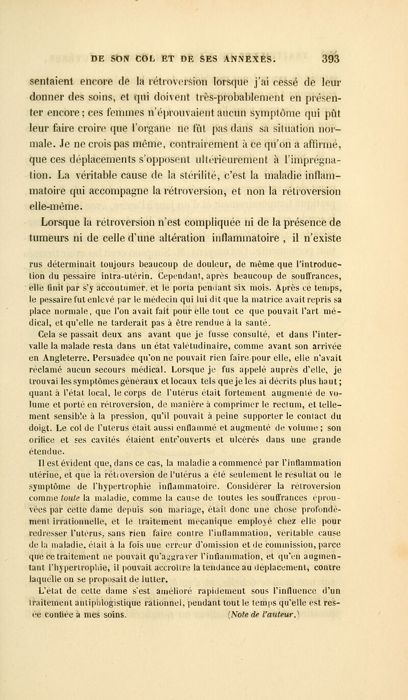 sentaient encore de la rétroversion lorsque j'ai cessé de leur donner des soins, et qui doivent très-probablement en présen- ter encore ; ces femmes n'éprouvaient aucun symptôme qui pût leur faire croire que l'organe ne fût pas dans sa situation nor- male. Je ne crois pas même, contrairement à ce qu'on a affirmé, que ces déplacements s'opposent ultérieurement à l'imprégna- tion. La véritable cause de la stérilité, c'est la maladie inflam- matoire qui accompagne la rétroversion, et non la rétroversion elle-même. Lorsque la rétroversion n'est compliquée ni de la présence de tumeurs ni de celle d'une altération inflammatoire , il n'existe rus déterminait toujours beaucoup de douleur, de même que l'introduc- tion du pessaire intra-utérin. Cependant, après beaucoup de souffrances, elle finit par s'y accoutumer, et le porta pendant six mois. Après ce temps, le pessaire fut enlevé par le médecin qui lui dit que la matrice avait repris sa place normale, que l'on avait fait pour elle tout ce que pouvait l'art mé- dical, et qu'elle ne tarderait pas à être rendue à la santé. Cela se passait deux ans avant que je fusse consulté, et dans l'inter- valle la malade resta dans un état valétudinaire, comme avant son arrivée en Angleterre. Persuadée qu'on ne pouvait rien faire pour elle, elle n'avait réclamé aucun secours médical. Lorsque je fus appelé auprès d'elle, je trouvai les symptôuies généraux et locaux tels que je les ai décrits plus haut; quant à l'état local, le corps de l'utérus était fortement augmenté de vo- lume et porté en rétroversion, de manière à comprimer le reclum, et telle- ment sensible à la pression, qu'il pouvait à peine supporter le coniacl du doigt. Le col de l'utérus était aussi enflammé et augmenté de volume; son orifice et ses cavités étaient entr'ouverts et ulcérés dans une grande étendue. Il est évident que, dans ce cas, la maladie a commencé par l'inflammation utérine, et que la rétroversion de l'utérus a été seulement le résultat ou le symptôme de l'hypertrophie inflammatoire. Considérer la rétroversion comme toute la maladie, comme la cause de toutes les souffrances éprou- vées par cette dame depuis son mariage, était donc une chose profondé- ment irrationnelle, et le traitement mécanique employé chez elle pour redresser l'utérus, sans rien faire contre l'intlammation, véritable cau.'^e de la maladie, était à la fois une erreur d'omission et de commission, parce que ce traitement ne pouvait qu'aggraver l'inflammation, et qu'en augmen- tant l'hypertrophie, il pouvait accroître la tendance au déplacement, contre laquelle on se proposait de lutter. L'état de cette dame s'est amélioré rapidement sous l'influence d'un li-aitement anliphlogislique rationnel, pendant tout le temps qu'elle est res- ée contiée à mes soins. {Note de l'auteur.)