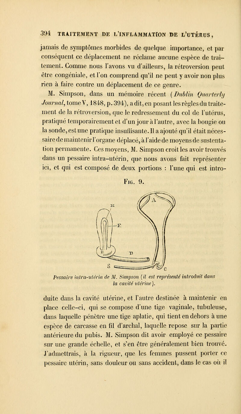 jamais de symptômes morbides de quelque importance, et par conséquent ce déplacement ne réclame aucune espèce de trai- tement. Comme nous l'avons vu d'ailleurs, la rétroversion peut être congéniale, et l'on comprend qu'il ne peut y avoir non plus rien à faire contre un déplacement de ce genre. M. Simpson, dans un mémoire récent [Dublin Quarterly Jourml,tomeY, 1848, p. 394), a dit, en posant les règles du traite- ment de la rétroversion, que le redressement du col de l'utérus, pratiqué temporairement et d'un jour à l'autre, avec la bougie ou la sonde, est une pratique insuffisante. Il a ajouté qu'il était néces- saire de maintenir l'organe déplacé, à l'aide de moyens de sustenta- tion permanente. Ces moyens, M. Simpson croit les avoir trouvés dans un pessaire intra-utérin, que nous avons fait représenter ici, et qui est composé de deux portions : l'une qui est intro- FiG. 9. Pessaire mira-utérin de M. Simpson [il est ref la cavité utérine). introduit dans duite dans la cavité utérine, et l'autre destinée à maintenir en place celle-ci, qui se compose d'une tige vaginale, tubuleuse, dans laquelle pénètre une tige aplatie, qui tient en dehors aune espèce de carcasse en fil d'archal, laquelle repose sur la partie antérieure du pubis. M. Simpson dit avoir employé ce pessaire sur une grande échelle, et s'en être généralement bien trouvé. J'admettrais, à la rigueur, que les femmes pussent porter ce pessaire utérin, sans douleur ou sans accident, dans le cas où il