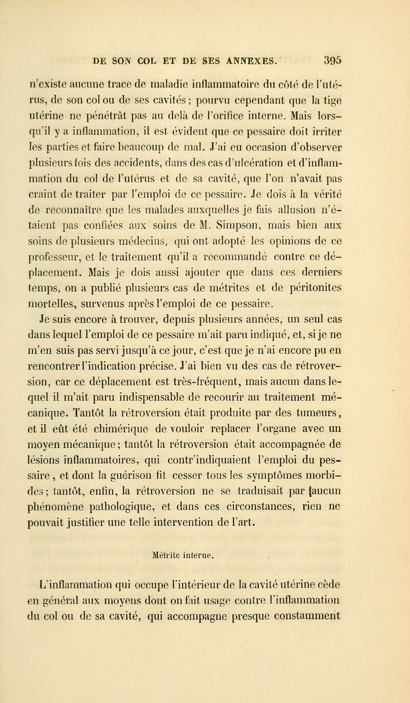 n'existe aucune trace de maladie inflammatoire du côté de l'uté- rus, de son col ou de ses cavités ; pourvu cependant que la tige utérine ne pénétrât pas au delà de l'orifice interne. Mais lors- qu'il y a inflammation, il est évident que ce pessaire doit irriter les parties et faire beaucoup de mal. J'ai eu occasion d'observer plusieurs fois des accidents, dans des cas d'ulcération et d'inflam- mation du col de l'utérus et de sa cavité, que Ton n'avait pas craint de traiter par l'emploi de ce pessaire. Je dois à la vérité de reconnaître que les malades auxquelles je fais allusion n'é- taient pas confiées aux soins de M. Simpson, mais bien aux soins de plusieurs médecins, qui ont adopté les opinions de ce professeur, et le traitement qu'il a recommandé contre ce dé- placement. Mais je dois aussi ajouter que dans ces derniers temps, on a publié plusieurs cas de métrites et de péritonites mortelles, survenus après l'emploi de ce pessaire. Je suis encore à trouver, depuis plusieurs années, un seul cas dans lequel l'emploi de ce pessaire m'ait paru indiqué, et, si je ne m'en suis pas servi jusqu'à ce jour, c'est que je n'ai encore pu en rencontrer l'indication précise. J'ai bien vu des cas de rétrover- sion, car ce déplacement est très-fréquent, mais aucun dans le- quel il m'ait paru indispensable de recourir au traitement mé- canique. Tantôt la rétroversion était produite par des tumeurs, et il eût été chimérique de vouloir replacer l'organe avec un moyen mécanique ; tantôt la rétroversion était accompagnée de lésions inflammatoires, qui contr'indiquaient l'emploi du pes- saire , et dont la guérison fit cesser tous les symptômes morbi- des; tantôt, enfin, la rétroversion ne se traduisait par faucun phénomène pathologique, et dans ces circonstances, rien ne pouvait justifier une telle intervention de l'art. Métiite interne. L'inflammation qui occupe l'intérieur de la cavité utérine cède en général aux moyens dont on fait usage contre l'inflammation du col ou de sa cavité, qui accompagne presque constamment