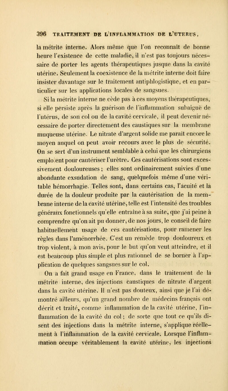 la métrite interne. Alors même que l'on reconnaît de bonne heure l'existence de cette maladie, il n'est pas toujours néces- saire de porter les agents thérapeutiques jusque dans la cavité utérine. Seulement la coexistence de la métrite interne doit faire insister davantage sur le traitement antiphlogistique, et en par- ticulier sur les applications locales de sangsues. Si la métrite interne ne cède pas à ces moyens thérapeutiques, si elle persiste après la guérison de l'inflammation subaiguë de l'utérus, de son col ou de la cavité cervicale, il peut devenir né- cessaire de porter directement des caustiques sur la membrane muqueuse utérine. Le nitrate d'argent solide me parait encore le moyen auquel on peut avoir recours avec le plus de sécurité. On se sert d'un instrument semblable à celui que les chirurgiens emploient pour cautériser l'urètre. Ces cautérisations sont exces- sivement douloureuses ; elles sont ordinairement suivies d'une abondante exsudation de sang, quelquefois même d'une véri- table hémorrhagie. Telles sont, dans certains cas, l'acuité et la durée de la douleur produite par la cautérisation de la mem- brane interne de la cavité utérine, telle est l'intensité des troubles généraux fonctionnels qu'elle entraîne à sa suite, que j'ai peine à comprendre qu'on ait pu donner, de nos jours, le conseil de faire habituellement usage de ces cautérisations, pour ramener les règles dans l'aménorrhée. C'est un remède trop douloureux et trop violent, à mon avis, pour le but qu'on veut atteindre, et il est beaucoup plus simple et plus rationnel de se borner à l'ap- plication de quelques sangsues sur le col. On a fait grand usage en France, dans le traitement de la métrite interne, des injections caustiques de nitrate d'argent dans la cavité utérine. 11 n'est pas douteux, ainsi que je l'ai dé- montré ailleurs, qu'un grand nombre de médecins français ont décrit et traité, comme inflammation delà cavité utérine, l'in- flammation de la cavité du col ; de sorte que tout ce qu'ils di- sent des injections dans la métrite interne, s'applique réelle- ment à l'inflammation de la cavité cervicale. Lorsque l'inflam- mation occupe véritablement la cavité utérine, les injections