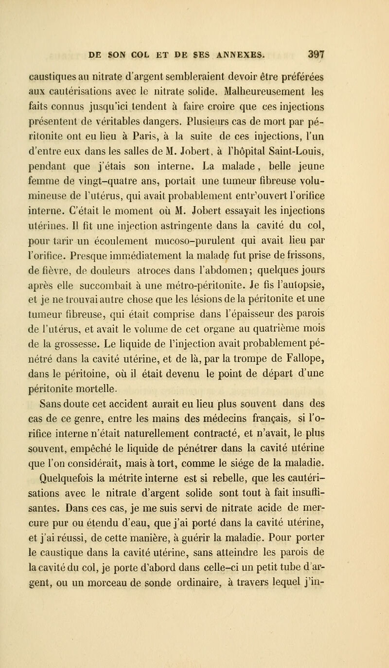 caustiques au nitrate d'argent sembleraient devoir être préférées aux cautérisations avec le nitrate solide. Malheureusement les faits connus jusqu'ici tendent à faire croire que ces injections présentent de véritables dangers. Plusieurs cas de mort par pé- ritonite ont eu lieu à Paris, à la suite de ces injections, l'un d'entre eux dans les salles de M. Jobert, à l'hôpital Saint-Louis, pendant que j'étais son interne. La malade, belle jeune femme de vingt-quatre ans, portait une tumeur fibreuse volu- mineuse de l'utérus, qui avait probablement entr'ouvert l'orifice interne. C'était le moment où M. Jobert essayait les injections utérines. 11 fit une injection astringente dans la cavité du col, pour tarir un écoulement mucoso-purulent qui avait lieu par l'orifice. Presque immédiatement la malade fut prise de frissons, de fièvre, de douleurs atroces dans l'abdomen; quelques jours après elle succombait à une métro-péritonite. Je fis l'autopsie, et je ne trouvai autre chose que les lésions de la péritonite et une tumeur fibreuse, qui était comprise dans l'épaisseur des parois de l'utérus, et avait le volume de cet organe au quatrième mois de la grossesse. Le liquide de l'injection avait probablement pé- nétré dans la cavité utérine, et de là, par la trompe de Fallope, dans le péritoine, où il était devenu le point de départ d'une péritonite mortelle. Sans doute cet accident aurait eu lieu plus souvent dans des cas de ce genre, entre les mains des médecins français, si l'o- rifice interne n'était naturellement contracté, et n'avait, le plus souvent, empêché le liquide de pénétrer dans la cavité utérine que l'on considérait, mais à tort, comme le siège de la maladie. Quelquefois la métrite interne est si rebelle, que les cautéri- sations avec le nitrate d'argent solide sont tout à fait insuffi- santes. Dans ces cas, je me suis servi de nitrate acide de mer- cure pur ou étendu d'eau, que j'ai porté dans la cavité utérine, et j'ai réussi, de cette manière, à guérir la maladie. Pour porter le caustique dans la cavité utérine, sans atteindre les parois de la cavité du col, je porte d'abord dans celle-ci un petit tube d'ar- gent, ou un morceau de sonde ordinaire, à travers lequel j'in-