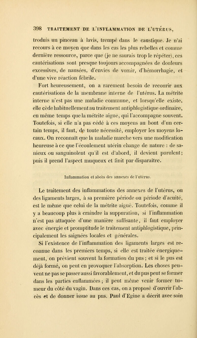 troduis un pincoau à lavis, trempa dans le caustique, io n'ai recours à ce moyen que dans les cas les plus rebelles et comme dernière ressource, parce que (je ne saurais trop le répéter), ces cautérisations sont presque toujours accompagnées de douleurs excessives, de nausées^, d'envies de vomir, d'hémorrhagie, et d'une vive réaction fébrile. Fort heureusement, on a rarement besoin de recourir aux cautérisations de la membrane interne de l'utérus. La métrite interne n'est pas une maladie commune, et lorsqu'elle existe, elle cède habituellement au traitement antiphlogistique ordinaire, en même temps que la métrite aiguë, qui l'accompagne souvent. Toutefois, si elle n'a pas cédé à ces moyens au bout d'un cer- tain temps, il faut, de toute nécessité, employer les moyens lo- caux. On reconnaît que la maladie marche vers une modification heureuse à ce que l'écoulement utérin change de nature : de sa- nieux ou sanguinolent qu'il est d'abord, il devient purulent ; puis il prend l'aspect muqueux et finit par disparaître. Inflammation et abcës des annexes de l'utérus. Le traitement des inflammations des annexes de l'utérus, ou deshgaments larges, à sa première période ou période d'acuité, est le même que celui de la métrite aiguë. Toutefois, comme il y a beaucoup plus à craindre la suppuration, si l'inflammation n'est pas attaquée d'une manière suffisante, il faut employer avec énergie et promptitude le traitement antiphlogistique, prin- cipalement les saignées locales et générales. Si l'existence de l'inflammation des ligaments larges est re- connue dans les premiers temps, si elle est traitée énergique- ment, on prévient souvent la formation du pus ; et si le pus est déjà formé, on peut en provoquer l'absorption. Les choses peu- vent ne pas se passer aussi favorablement, et du pus peut se former dans les parties enflammées ; il peut même venir former tu- meur du côté du vagin. Dans ces cas, on a proposé d'ouvrir l'ab- cès et de donner issue au pus. Paul d'Egine a décrit avec soin