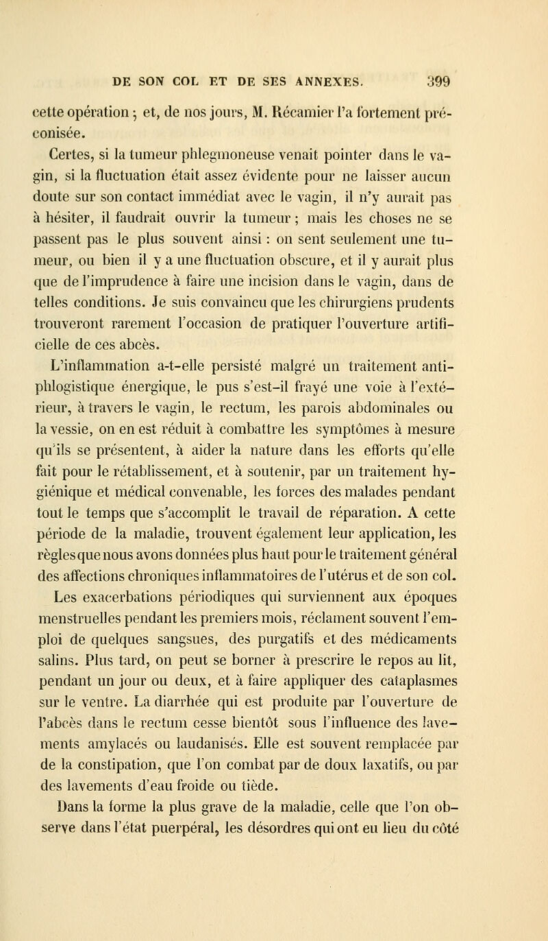 cette opération 5 et, de nos jours, M. Récamier l'a fortement pré- conisée. Certes, si la tumeur phlegmoneuse venait pointer dans le va- gin, si la fluctuation était assez évidente pour ne laisser aucun doute sur son contact immédiat avec le vagin, il n'y aurait pas à hésiter, il faudrait ouvrir la tumeur ; mais les choses ne se passent pas le plus souvent ainsi : on sent seulement une tu- meur, ou bien il y a une fluctuation obscure, et il y aurait plus que de l'imprudence à faire une incision dans le vagin, dans de telles conditions. Je suis convaincu que les chirurgiens prudents trouveront rarement l'occasion de pratiquer l'ouverture artifi- cielle de ces abcès. L'inflammation a-t-elle persisté malgré un traitement anti- phlogistique énergique, le pus s'est-il frayé une voie à l'exté- rieur, à travers le vagin, le rectum, les parois abdominales ou la vessie, on en est réduit à combattre les symptômes à mesure qu'ils se présentent, à aider la nature dans les efforts qu'elle fait pour le rétablissement, et à soutenir, par un traitement hy- giénique et médical convenable, les forces des malades pendant tout le temps que s'accomplit le travail de réparation. A cette période de la maladie, trouvent également leur application, les règles que nous avons données plus haut pour le traitement général des affections chroniques inflammatoires de l'utérus et de son coL Les exacerbations périodiques qui surviennent aux époques menstruelles pendant les premiers mois, réclament souvent l'em- ploi de quelques sangsues, des purgatifs et des médicaments salins. Plus tard, on peut se borner à prescrire le repos au lit, pendant un jour ou deux, et à faire appliquer des cataplasmes sur le ventre. La diarrhée qui est produite par l'ouverture de l'abcès dans le rectum cesse bientôt sous l'influence des lave- ments amylacés ou laudanisés. Elle est souvent remplacée par de la constipation, que l'on combat par de doux laxatifs, ou par des lavements d'eau froide ou tiède. Dans la forme la plus grave de la maladie, celle que l'on ob- serve dans l'état puerpéral, les désordres qui ont eu lieu du côté