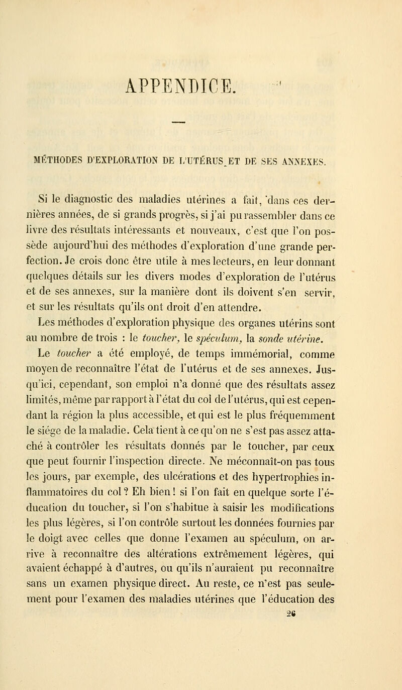 APPENDICE. MÉTHODES D'EXPLORATION DE i;UTÉRUS,ET DE SES ANxNEXES. Si le diagnostic des maladies utérines a fait, dans ces der- nières années, de si grands progrès, si j'ai pu rassembler dans ce livre des résultats intéressants et nouveaux, c'est que l'on pos- sède aujourd'hui des méthodes d'exploration d'une grande per- fection. Je crois donc être utile à mes lecteurs, en leur donnant quelques détails sur les divers modes d'exploration de l'utérus et de ses annexes, sur la manière dont ils doivent s'en servir, et sur les résultats qu'ils ont droit d'en attendre. Les méthodes d'exploration physique des organes utérins sont au nombre de trois : le toucher, le spéculum, la sonde utérine. Le toucher a été employé, de temps immémorial, comme moyen de reconnaître l'état de l'utérus et de ses annexes. Jus- qu'ici, cependant, son emploi n'a donné que des résultats assez limités, même par rapport à l'état du col de l'utérus, qui est cepen- dant la région la plus accessible, et qui est le plus fréquemment le siège de la maladie. Cela tient à ce qu'on ne s'est pas assez atta- ché à contrôler les résultats donnés par le toucher, par ceux que peut fournir l'inspection directe. Ne méconnaît-on pas tous les jours, par exemple, des ulcérations et des hypertrophies in- flammatoires du col ? Eh bien ! si l'on fait en quelque sorte l'é- ducation du toucher, si l'on s'habitue à saisir les modifications les plus légères, si l'on contrôle surtout les données fournies par le doigt avec celles que donne l'examen au spéculum, on ar- rive à reconnaître des altérations extrêmement légères, qui avaient échappé à d'autres, ou qu'ils n'auraient pu reconnaître sans un examen physique direct. Au reste, ce n'est pas seule- ment pour l'examen des maladies utérines que l'éducation des 26