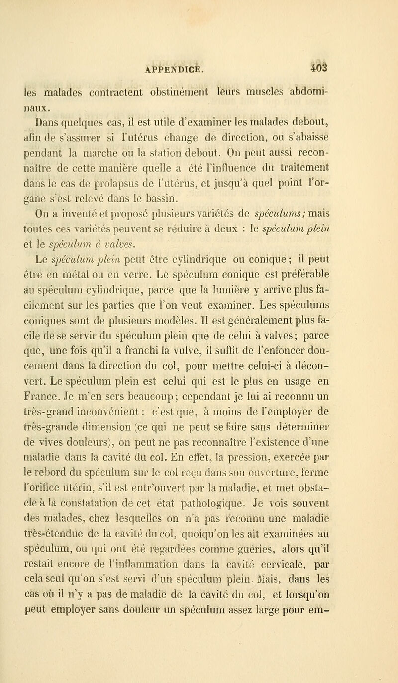 APPENDICE. ^Ôâ les malades contractent obstinément leurs muscles abdomi- naux. Dans quelques cas, il est utile d'examiner les malades debout, afin de s'assurer si l'utérus change de direction, ou s'abaisse pendant la marche ou la station debout. On peut aussi recon- naître de cette manière quelle a été l'influence du traitement dans le cas de prolapsus de l'utérus, et jusqu'à quel point l'or- gane s'est relevé dans le bassin. On a inventé et proposé plusieurs variétés de spéculums ; mais toutes ces variétés peuvent se réduire à deux : le spéculum plein et le spéculum à valves. Le spéculum plein peut être cylindrique ou conique ; il peut être en métal ou en verre. Le spéculum conique est préférable au spéculum cylindrique, parce que la lumière y arrive plus fa- cilement sur les parties que l'on veut examiner. Les spéculums coniques sont de plusieurs modèles. Il est généralement plus fa- cile de se servir du spéculum plein que de celui à valves ; parce que, une fois qu'il a franchi la vulve, il suffit de l'enfoncer dou- cement dans la direction du col, pour mettre celui-ci à décou- vert. Le spéculum plein est celui qui est le plus en usage en France. Je m'en sers beaucoup; cependant je lui ai reconnu un très-grand inconvénient : c'est que, à moins de l'employer de très-grande dimension (ce qui ne peut se faire sans déterminer de vives douleurs), on peut ne pas reconnaître l'existence d'une maladie dans la cavité du col. En effet, la pression, exercée par le rebord du spéculum sur le col reçu dans son ouverture, ferme l'orifice utérin, s'il est entr'ouvert par la maladie, et met obsta- cle à la constatation de cet état pathologique. Je vois souvent des malades^ chez lesquelles on n'a pas reconnu une maladie très-étendue de la cavité du col, quoiqu'on les ait examinées au spéculum, ou qui ont été regardées comme guéries, alors qu'il restait encore de l'inflammation dans la cavité cervicale, par cela seul qu'on s'est servi d'un spéculum plein. Mais, dans les cas où il n'y a pas de maladie de la cavité du col, et lorsqu'on peut employer sans douleur un spéculum assez large pour em-