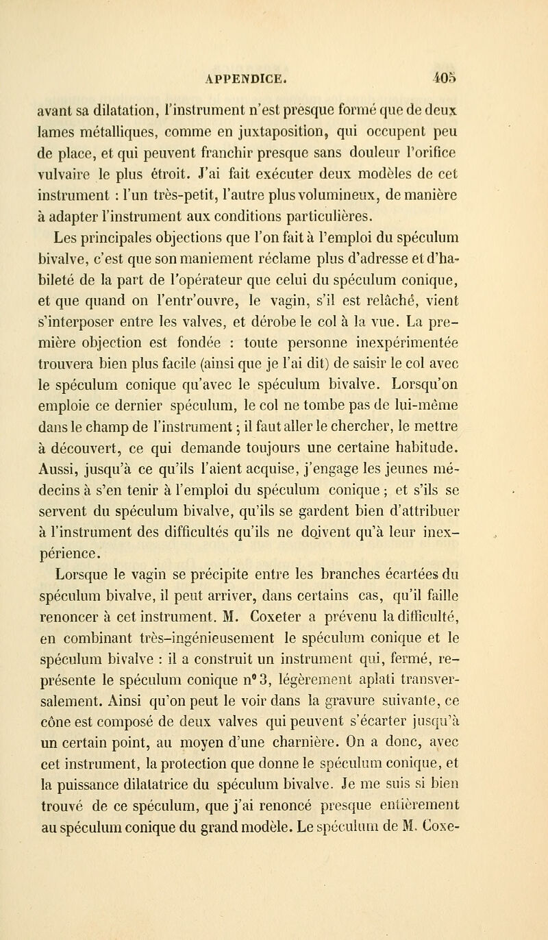 avant sa dilatation, l'instrument n'est presque formé que de deujc lames métalliques, comme en juxtaposition, qui occupent peu de place, et qui peuvent franchir presque sans douleur l'orifice vulvaire le plus étroit. J'ai fait exécuter deux modèles de cet instrument : l'un très-petit, l'autre plus volumineux, de manière à adapter l'instrument aux conditions particulières. Les principales objections que l'on fait à l'emploi du spéculum bivalve, c'est que son maniement réclame plus d'adresse et d'ha- bileté de la part de l'opérateur que celui du spéculum conique, et que quand on l'entr'ouvre, le vagin, s'il est relâché, vient s'interposer entre les valves, et dérobe le col à la vue. La pre- mière objection est fondée : toute personne inexpérimentée trouvera bien plus facile (ainsi que je l'ai dit) de saisir le col avec le spéculum conique qu'avec le spéculum bivalve. Lorsqu'on emploie ce dernier spéculum, le col ne tombe pas de lui-même dans le champ de l'instrument j il faut aller le chercher, le mettre à découvert, ce qui demande toujours une certaine habitude. Aussi, jusqu'à ce qu'ils l'aient acquise, j'engage les jeunes mé- decins à s'en tenir à l'emploi du spéculum conique ; et s'ils se servent du spéculum bivalve, qu'ils se gardent bien d'attribuer à l'instrument des difficultés qu'ils ne dojvent qu'à leur inex- périence. Lorsque le vagin se précipite entre les branches écartées du spéculum bivalve, il peut arriver, dans certains cas, qu'il faille renoncer à cet instrument. M. Coxeter a prévenu la difficulté, en combinant très-ingénieusement le spéculum conique et le spéculum bivalve : il a construit un instrument qui, fermé, re- présente le spéculum conique n'3, légèrement aplati transver- salement. Ainsi qu'on peut le voir dans la gravure suivante, ce cône est composé de deux valves qui peuvent s'écarter jusqu'à un certain point, au moyen d'une charnière. On a donc, avec cet instrument, la protection que donne le spéculum conique, et la puissance dilatatrice du spéculum bivalve. Je me suis si bien trouvé de ce spéculum, que j'ai renoncé presque entièrement au spéculum conique du grand modèle. Le spéculum de M. Coxe-