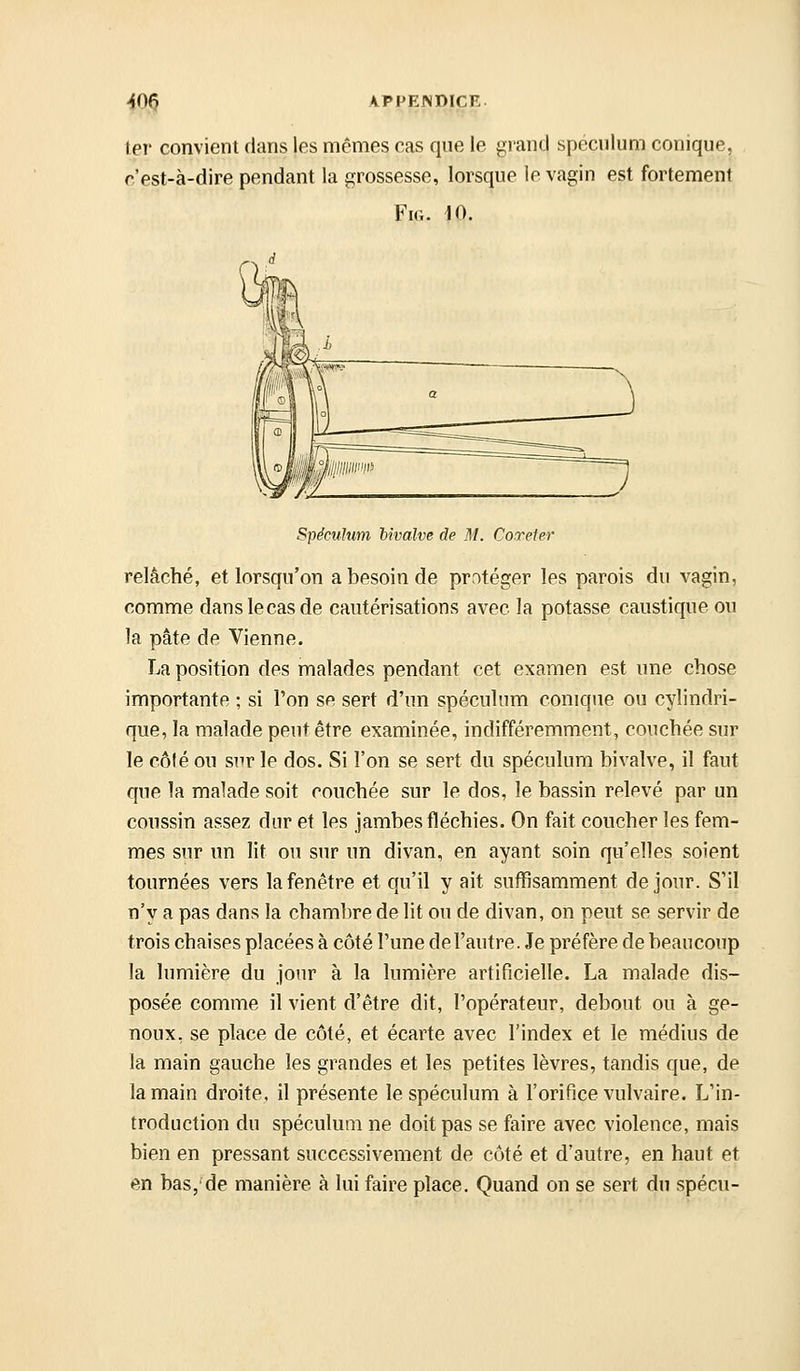 1er convient dans les mêmes cas que le grand spéculum conique, r.'est-à-dire pendant la grossesse, lorsque le vagin est fortement FiG. 10. Spéculum bivalve de M. Coxeter relâché, et lorsqu'on a besoin de protéger les parois du vagin, comme dans le cas de cautérisations avec la potasse caustique ou la pâte de Vienne. La position des malades pendant cet examen est une chose importante ; si l'on se sert d'un spéculum conique ou cylindri- que, la malade peut être examinée, indifféremment, couchée sur le côlé ou sur le dos. Si l'on se sert du spéculum bivalve, il faut que la malade soit couchée sur le dos, le bassin relevé par un coussin assez dur et les jambes fléchies. On fait coucher les fem- mes sur un lit ou sur un divan, en ayant soin qu'elles soient tournées vers la fenêtre et qu'il y ait suffisamment de jour. S'il n'y a pas dans la chambre de lit ou de divan, on peut se servir de trois chaises placées à côté l'une del'autre. Je préfère de beaucoup la lumière du jour à la lumière artificielle. La malade dis- posée comme il vient d'être dit, l'opérateur, debout ou à ge- noux, se place de côté, et écarte avec l'index et le médius de la main gauche les grandes et les petites lèvres, tandis que, de la main droite, il présente le spéculum à l'orifice vulvaire. L'in- troduction du spéculum ne doit pas se faire avec violence, mais bien en pressant successivement de côté et d'autre, en haut et en bas,'de manière à lui faire place. Quand on se sert du spécu-