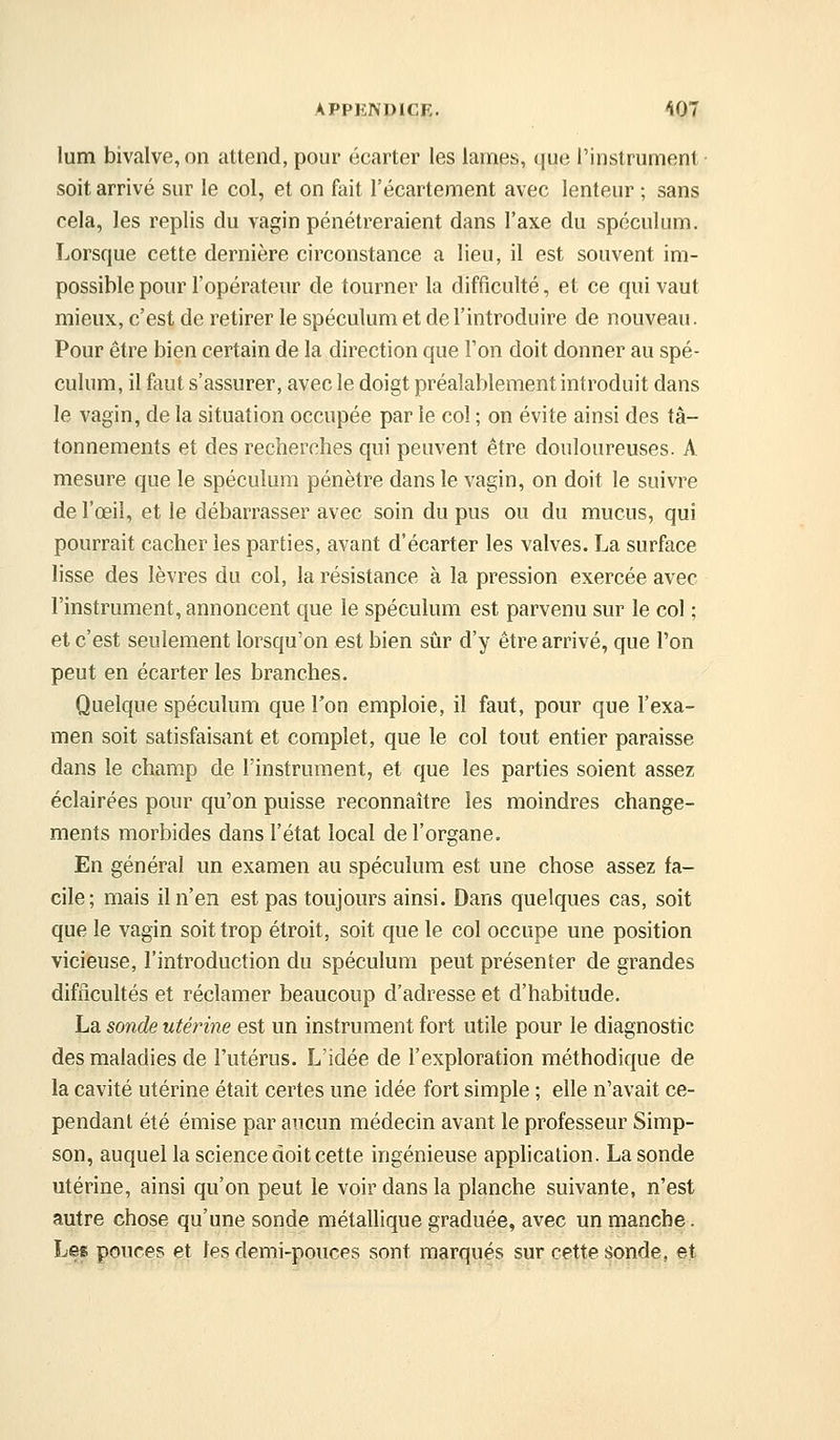 lum bivalve, on attend, pour écarter les lames, que l'instrument soit arrivé sur le col, et on fait l'écartement avec lenteur ; sans cela, les replis du vagin pénétreraient dans l'axe du spéculum. Lorsque cette dernière circonstance a lieu, il est souvent im- possible pour l'opérateur de tourner la difficulté, et ce qui vaut mieux, c'est de retirer le spéculum et de l'introduire de nouveau. Pour être bien certain de la direction que Ton doit donner au spé- culum, il faut s'assurer, avec le doigt préalablement introduit dans le vagin, de la situation occupée par le col ; on évite ainsi des tâ- tonnements et des recherches qui peuvent être douloureuses. A mesure que le spéculum pénètre dans le vagin, on doit le suivre de l'œil, et le débarrasser avec soin du pus ou du mucus, qui pourrait cacher les parties, avant d'écarter les valves. La surface lisse des lèvres du col, la résistance à la pression exercée avec l'instrument, annoncent que le spéculum est parvenu sur le col ; et c'est seulement lorsqu'on est bien sûr d'y être arrivé, que l'on peut en écarter les branches. Quelque spéculum que l'on emploie, il faut, pour que l'exa- men soit satisfaisant et complet, que le col tout entier paraisse dans le champ de l'instrument, et que les parties soient assez éclairées pour qu'on puisse reconnaître les moindres change- ments morbides dans l'état local de l'organe. En général un examen au spéculum est une chose assez fa- cile; mais il n'en est pas toujours ainsi. Dans quelques cas, soit que le vagin soit trop étroit, soit que le col occupe une position vicieuse, l'introduction du spéculum peut présenter de grandes difficultés et réclamer beaucoup d'adresse et d'habitude. La sonde utérine est un instrument fort utile pour le diagnostic des maladies de l'utérus. L'idée de l'exploration méthodique de la cavité utérine était certes une idée fort simple ; elle n'avait ce- pendant été émise par aucun médecin avant le professeur Simp- son, auquel la science doit cette ingénieuse application. La sonde utérine, ainsi qu'on peut le voir dans la planche suivante, n'est autre chose qu'une sonde métallique graduée, avec un manche. Les pouces et les demi-pouces sont marqujés sur çel^e spnde,, §.t