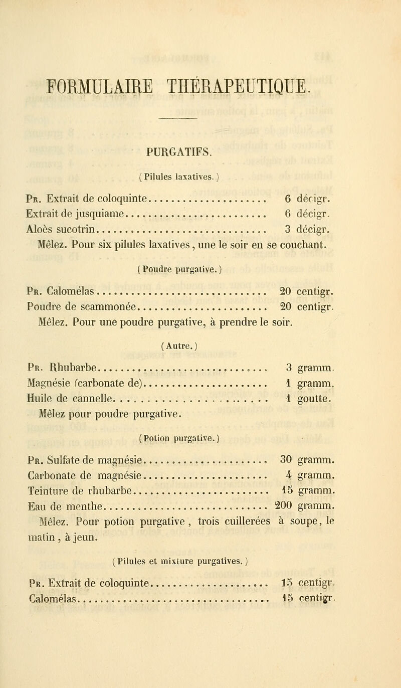 FORMULAIRE THÉRAPEUTIQUE PURGATIFS. ( Pilules laxatives. ) Pr. Extrait de coloquinte 6 décigr. Extrait de jusquiame 6 décigr. Aloès sucotrin 3 décigr. Mêlez. Pour six pilules laxatives, une le soir en se couchant. (Poudre purgative.) Pr. Calomélas 20 centigr. Poudre de scammonée 20 centigr. Mêlez. Pour une poudre purgative, à prendre le soir. (Autre.) Pr. Rhubarbe 3 gramm. Magnésie fcarbonate de) 1 gramm. Huile de cannelle 1 goutte. Mêlez pour poudre purgative. (Potion purgative.) Pr. Sulfate de magnésie 30 gramm. Carbonate de magnésie 4 gramm. Teinture de rhubarbe 45 gramm. Eau de menthe 200 gramm. Mêlez. Pour potion purgative, trois cuillerées à soupe, le malin, à jeun. (Pilules et mixture purgatives.) Pr. Extrait de coloquinte 15 centigr. Calomélas 15 centigr.