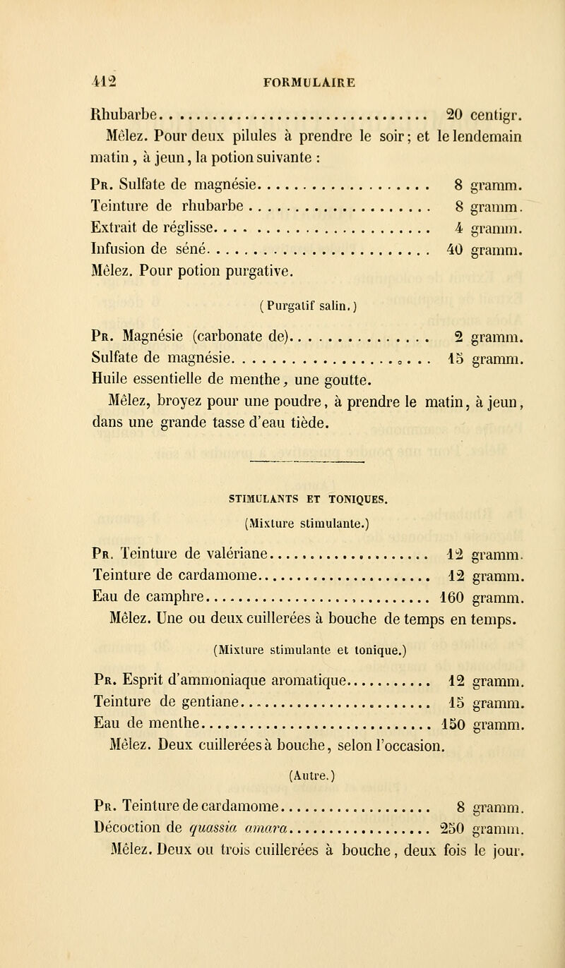 Rhubarbe 20 centigr. Mêlez. Pour deux pilules à prendre le soir ; et le lendemain matin, à jeun, la potion suivante : Pr. Sulfate de magnésie 8 gramm. Teinture de rhubarbe 8 granim. Extrait de réglisse 4 gramm. Infusion de séné 40 gramm. &' Mêlez. Pour potion purgative. (Purgatif salin,) Pr. Magnésie (carbonate de) 2 gramm. Sulfate de magnésie o. . . 45 gramm. Huile essentielle de menthe, une goutte. Mêlez, broyez pour une poudre, à prendre le matin, à jeun, dans une grande tasse d'eau tiède. STIMULANTS ET TONIQUES. (Mixture stimulante.) Pr. Teinture de valériane. 12 gramm. Teinture de cardamome 12 gramm. Eau de camphre. , 160 gramm. Mêlez. Une ou deux cuillerées à bouche de temps en temps. (Mixture stimulante et tonique.) Pr. Esprit d'ammoniaque aromatique 12 gramm. Teinture de gentiane 15 gramm. Eau de menthe 150 gramm. Mêlez. Deux cuillerées à bouche, selon l'occasion, (Autre.) Pr. Teinture de cardamome 8 gramm. Décoction de quassia cmiara 250 gramm. Mêlez. Deux ou trois cuillerées à bouche, deux fois le jour.