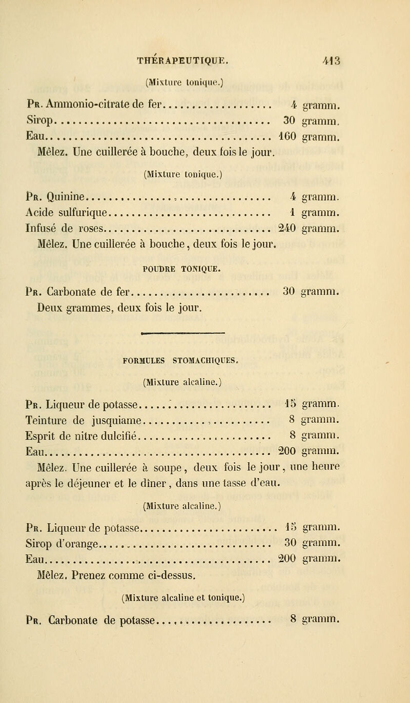 (Mixture loniqiio.) pR. Ammonio-citrate de fer 4 gramm. Sirop 30 gramm. Eau 160 gramm. Mêlez. Une cuillerée à bouche, deux fois le jour. (Mixture tonique.) pR. Quinine , A gramm. Acide sulfurique 1 gramm. Infusé de roses 240 gramm. Mêlez. Une cuillerée à bouche, deux fois le jour. POUDRE TONIQUE. pR. Carbonate de fer 30 gramm. Deux grammes, deux fois le jour. FORMULES STOMACHIQUES, (Mixture alcaline.) Pr. Liqueur de potasse 15 gramm. Teinture de jusquiame , 8 gramm. Esprit de nitre dulcifié 8 gramm. Eau 200 gramm. Mêlez. Une cuillerée à soupe, deux fois le jour, une heure après le déjeuner et le dîner, dans une tasse d'eau. (Mixture alcaline.) Pr. Liqueur de potasse 15 gramm. Sirop d'orange 30 gramm. Eau 200 gramm. Mêlez. Prenez comme ci-dessus, (Mixture alcaline et tonique.) Pr. Carbonate de potasse. 8 gramm.