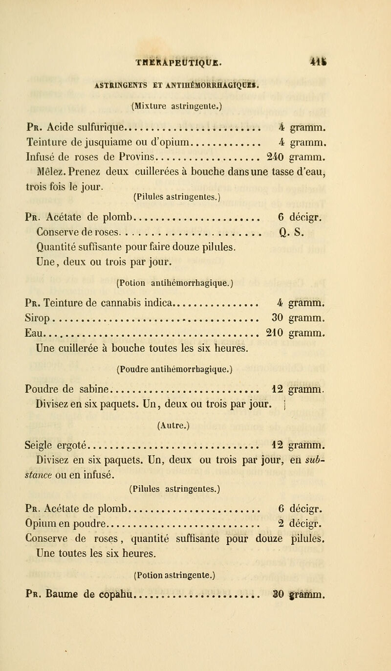 ASTHmGENTS ET ANTmÉiaORRHA.GlQ0ké. (Mixture aslringenle.) Pr. Acide sulfurique 4 gramm. Teinture de jusquiame ou d'opium 4 gramm. Infusé de roses de Provins 240 gramm. Mêlez. Prenez deux cuillerées à bouche dans une tasse d'eau, trois fois le jour. (Pilules astringentes.) Pr. Acétate de plomb 6 décigr. Conserve de roses Q. S. Quantité suffisante pour faire douze pilules. Une, deux ou trois par jour. (Potion anlihémorrhagique.) pR. Teinture de cannabis indica 4 gramm. Sirop 30 gramm. Eau 210 gramm. Une cuillerée à bouche toutes les six heures. (Poudre antihémorrhagique.) Poudre de sabine 12 gramm. Divisez en six paquets. Un, deux ou trois par jour. \ (Autre.) Seigle ergoté 12 gramm. Divisez en six paquets. Un, deux ou trois par jour, en sub- stance ou en infusé. (Pilules astringentes.) Pr. Acétate de plomb 6 décigr. Opium en poudre 2 décigr. Conserve de roses, quantité suffisante pour douze pilules. Une toutes les six heures. (Potion astringente.) Pr. Baume de copàhu 30 gramm.