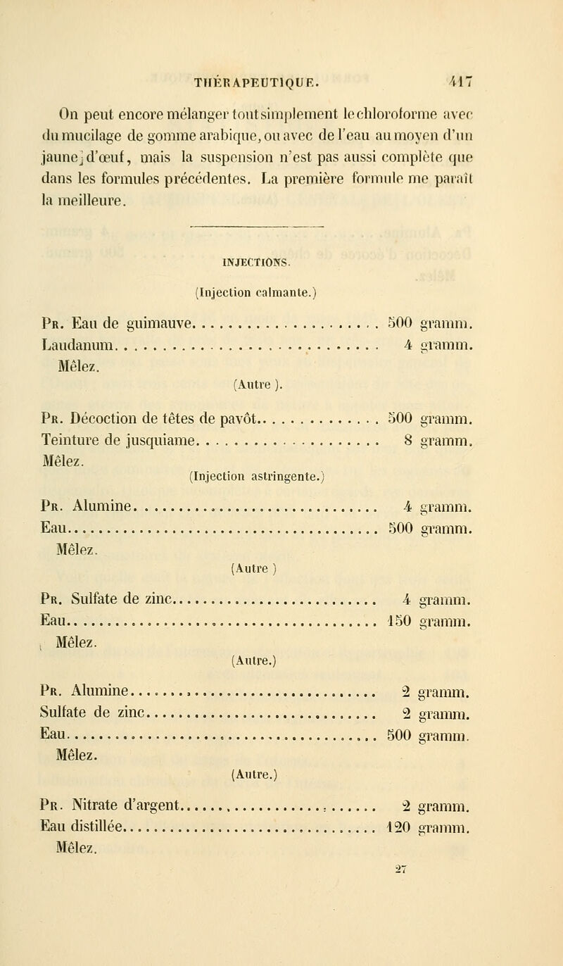 On peut encore mélanger tout simplement le chloroforme avec (lu mucilage de gomme arabique, ou avec de l'eau au moyen d'un JaunCjd'œuf, mais la suspension n'est pas aussi complète qne dans les formules précédentes. La première formule me paiail la meilleure. INJECTIONS. (Injection calmante.) Pr. Eau de guimauve 500 gramm. Laudanum 4 gramm. Mêlez, (Autre ). Pr. Décoction de têtes de pavot oOO gramm. Teinture de jusquiame 8 gramm. Mêlez. (Injection astringente.) Pr. Alumine 4 gramm. Eau .^00 gTamm. Mêlez. (Autre ) Pr. Sulfate de zinc 4 gramm. Eau , 150 gramm. , Mêlez. (Autre.) Pr. Alumine , 2 gramm. Sulfate de zinc 2 gramm. au Mêlez. Eau 500 gramm. (Autre.) Pr. Nitrate d'argent : 2 gramm. Eau distillée 420 gramm. Mêlez.