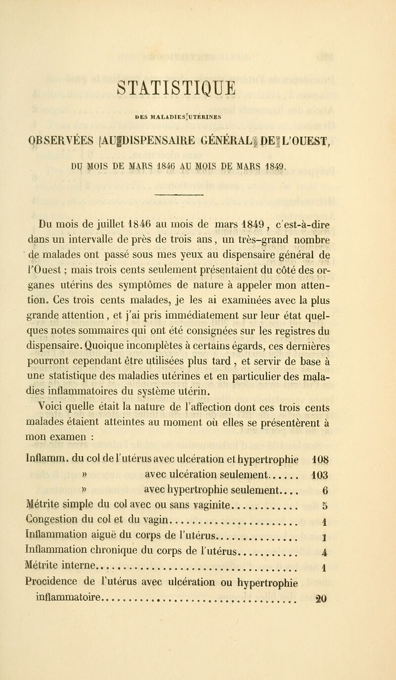 STATISTIQUE UES MALADIES'UTBRINES OBSERVÉES (AUIDISPENSAIRE GÉNÉRAL! PE| L'OUEST, DU MOIS DE MARS 1846 AU MOIS DE MARS 1849. Du mois de juillet 1846 au mois de mars 1849, c'est-à-dire dans un intervalle de près de trois ans, un très-grand nombre de malades ont passé sous mes yeux au dispensaire générai de l'Ouest ; mais trois cents seulement présentaient du côté des or- ganes utérins des symptômes de nature à appeler mon atten- tion. Ces trois cents malades, je les ai examinées avec la plus grande attention, et j'ai pris immédiatement sur leur état quel- ques notes sommaires qui ont été consignées sur les registres du dispensaire. Quoique incomplètes à certains égards, ces dernières pourront cependant être utilisées plus tard, et servir de base à une statistique des maladies utérines et en particulier des mala- dies inflammatoires du système utérin. Voici quelle était la nature de l'aff'ection dont ces trois cents malades étaient atteintes au moment où elles se présentèrent à mon examen : Inflamm. du col de l'utérus avec ulcération et hypertrophie 10§ » avec ulcération seulement 103 » avec hypertrophie seulement.... 6 Métrite simple du col avec ou sans vaginite 5 Congestion du col et du vagin „... i Inflammation aiguë du corps de l'utérus 1 Inflammation chronique du corps de l'utérus 4 Métrite interne 1 Procidence de l'utérus avec ulcération ou hypertrophie inflammatoire. gO