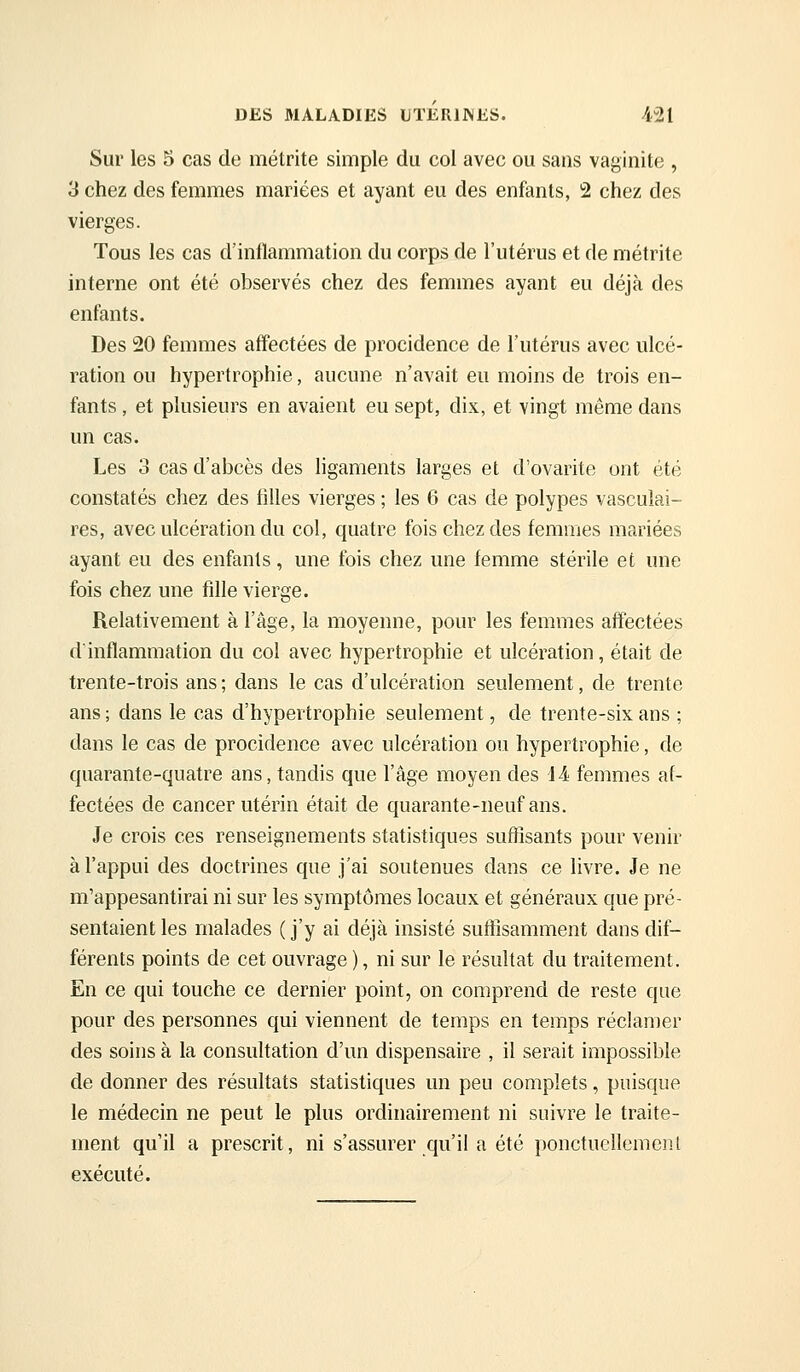 DES MALADIES UTERIWES. i^l Sur les 5 cas de métrite simple du col avec ou sans vaginite , 3 chez des femmes mariées et ayant eu des enfants, 2 chez des vierges. Tous les cas d'inflammation du corps de l'utérus et de métrite interne ont été observés chez des femmes ayant eu déjà des enfants. Des 20 femmes affectées de procidence de l'utérus avec ulcé- ration ou hypertrophie, aucune n'avait eu moins de trois en- fants , et plusieurs en avaient eu sept, dix, et vingt même dans un cas. Les 3 cas d'abcès des ligaments larges et d'ovarite ont été constatés chez des filles vierges ; les 6 cas de polypes vasculai- res, avec ulcération du col, quatre fois chez des femmes mariées ayant eu des enfants, une fois chez une femme stérile et une fois chez une fille vierge. Relativement à l'âge, la moyenne, pour les femmes affectées d'inflammation du col avec hypertrophie et ulcération, était de trente-trois ans ; dans le cas d'ulcération seulement, de trente ans ; dans le cas d'hypertrophie seulement, de trente-six ans ; dans le cas de procidence avec ulcération ou hypertrophie, de quarante-quatre ans, tandis que l'âge moyen des 14 femmes af- fectées de cancer utérin était de quarante-neuf ans. Je crois ces renseignements statistiques suffisants pour venir à l'appui des doctrines que j'ai soutenues dans ce livre. Je ne m'appesantirai ni sur les symptômes locaux et généraux que pré- sentaient les malades ( j'y ai déjà insisté suftisamment dans dif- férents points de cet ouvrage ), ni sur le résultat du traitement. En ce qui touche ce dernier point, on comprend de reste que pour des personnes qui viennent de temps en temps réclamer des soins à la consultation d'un dispensaire , il serait impossible de donner des résultats statistiques un peu complets, puisque le médecin ne peut le plus ordinairement ni suivre le traite- ment qu'il a prescrit, ni s'assurer qu'il a été ponctueflemeiîl exécuté.