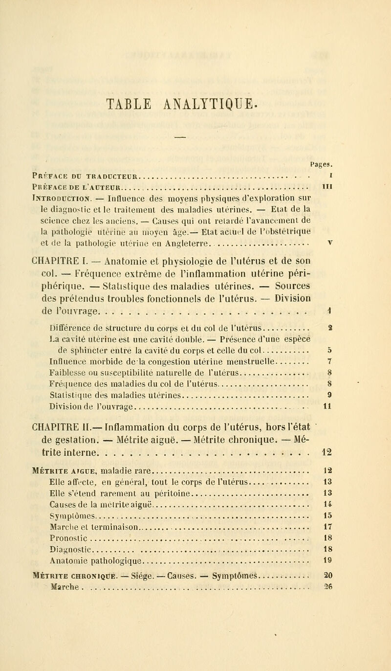 TABLE ANALYTIQUE. Pages. Préface DC TRADDCTECR • • Préface de l'autedr ïii Introduction. — Influence des moyens physiques d'exploration sur le diagnoslic elle Irailemenl des maladies utérines. — Etal de la science chez les anciens. — Causes qui ont relardé ravaneemeni de la pathologie utérine au moyen âge.— Etat actuel de l'obstétrique et de la pathologie utérine en Angleterre. = v CHAPITRE I. — Anatomie et physiologie de l'utérus et de son col. — Fréquence extrême de l'inflammation utérine péri- phérique. — Statistique des maladies utérines. — Sources des prétendus troubles fonctionnels de l'utérus. — Division de l'ouvrage 1 DiÉFérence de structure du corps et du col de l'utérus S La cavité utérine est une cavité double. — Présence d'une espèce de sphincter entre la cavité du corps et celle du col 5 Influence morbide delà congestion utérine menstruelle 7 Faiblesse ou susceptibilité naturelle de l'utérus 8 Fréquence des maladies du col de l'utérus 8 Statistique des maladies utérines 9 Division de l'ouvrage . 11 CHAPITRE II.— Inflammation du corps de l'utérus, hors l'état de gestation. — Métrite aiguë. — Métrite chronique. — Mé- trite interne 12 MÉTRITE AIGUË, maladie rare 12 Elle affecte, en général, tout le corps de l'utérus 13 Elle s'étend rarement au péritoine 13 Causes de la mélrite aiguë 14 Symptômes 15 Marche et terminaison 17 Pronostic 18 Diagnostic , 18 Anatomie pathologique 19 MÉTRITE CHRONIQUE. — Siège. — Causes. — Symptômes 20 Marche , 26