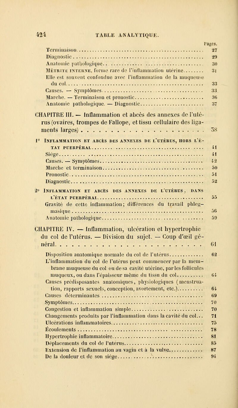 rages. Torniiiiaisuii 27 Diagnostic 29 Analuinie palbologique. 30 MÉTBiTK INTF.UNE, forme rare de l'inilamnialion utérine 3i Elle est souvent confondue avec rinflamnialion de la niuquense du col 33 Causes. — Symptômes 33 Marche. — Terminaison et pronostic 36 Anatomie pathologique, — Diagnostic 37 CHAPITRE III. — Inflammation et abcès des annexes de l'uté- rus (ovaires, trompes de Fallope, et tissu cellulaire des liga- ments larges) 38 1 Inflammation et abcès des annexes de l'utérus, hors l'é- TAI puerpéral il Siège 41 Causes. — Symptômes 42 Marche et terminaison 50 Pronostic 51 Diagnostic 52 2° Inflammation et abcès des annexes de l'utérus , dans l'état puerpéral 55 Gravité de cette inflammation; différences du travail phleg- masique -jG Anatomie pathologique 59 CHAPITRE IV. — Inflammation, ulcération et hypertrophie du col de l'utérus. — Division du sujet. — Coup d'œil gé- néral 61 Disposition anatomique normale du col de l'utérus 62 L'inflammation du col de l'utérus peut commencer par la mem- brane muqueuse du col ou de sa cavité utérine, par les follicules muqueux, ou dans l'épaisseur même du tissu du col Ci Causes prédisposantes analomiques, physiologiques (menstrua- tion, rapports sexuels, conception, avortement, etc.) 6i Causes déterminantes 69 Symptômes 70 Congestion et inflammation simple 70 Changements produits par l'inflammation dans la cavité du col... 71 Ulcérations inflammatoires 75 Écoulements 78 Hypertrophie inflammatoire 81 Déplacements du col de l'utérus 85 Extension de l'inflammation au vagin et à la vulve 87 De la douleur et de son siège '. 94