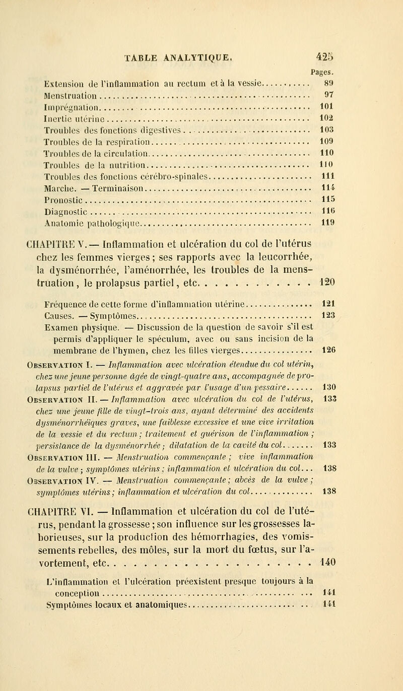 Pages. Exlensioii de rinflammatioii au rectum et à la vessie 89 Menstruation 97 Imprégnation 101 Inertie utérine 102 Troubles des fonctions digestives 103 Troubles de la respiration , 109 Troubles de la circulation 110 Troubles de la nutrition 110 Troubles des fonctions cérébro-spinales 111 Marche. — Terminaison = ll-i Pronostic 115 Diagnostic 110 Anatomie pathologique 119 CHAPITRE V.— Inflammation et ulcération du col de l'utérus chez les femmes vierges ; ses rapports avec la leucorrhée, la dysménorrhée, Faménorrhée, les troubles de la mens- truation , le prolapsus partiel, etc 120 Fréquence de cette forme d'inflammation utérine 121 Causes. — Symptômes.. = 123 Examen physique. — Discussion de la question de savoir s'il est permis d'appliquer le spéculum, avec ou sans incision de la membrane de l'hymen, chez les filles vierges 126 Observation I. — Inflammation avec ulcération étendue du col utérin, chez une jeune personne âgée de vingt-quatre ans, accompagnée de pro- lapsus partiel de l'utérus et aggravée par l'usage d'un pessaire 130 Observation II. — Inflammation avec ulcération du col de l'utérus, 133 chez une jeune fille de vingt-trois ans, ayant déterminé des accidents dysménorrhéiqiies graves, une faiblesse excessive et une vive ir7itation de la vessie et du rectum ; traitement et guérison de l'inflammation ; persistance de la dysménorrhée ; dilatation de la cavité du col 133 Observation III. — Menstruation commençante ; vive inflammation de la vulve ; symptômes utérins ; inflammation et ulcération du col... t38 Observation IV. — Menstruation commençante ; abcès de la vulve ; symptômes utérins; inflammation et ulcération du col , 138 CHAPITRE VI. — Inflammation et ulcération du col de l'uté- rus, pendant la grossesse ; son influence sur les grossesses la- borieuses, sur la production des hémorrhagies, des vomis- sements rebelles, des môles, sur la mort du fœtus, sur l'a- vortement, etc i40 L'inflammation et l'ulcération préexistent presque toujours à la conception Hl Symptômes locaux et anatomiques 141