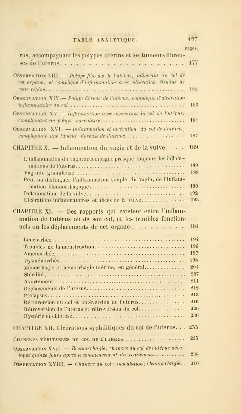 Pages. rus, accompagnant les polypes utérins et les tumeurs fibreu- ses de l'utérus 177 Observation XIII. — Polype fibreux de l'ulérus, adhérant au col de cet organe, et compliqué d'inflammation avec ulcération étendue de cette région 1 H-i Observation ^W .— Polype fibreux de V utérus, compliqué d'ulcération inflammatoire du col 183 Observation XV. — Inflammation avec ulcération du col de l'utérus, compliquant un polype vasculaire , 1S4 Observation XVI. — Inflammation et ulcération du col de l'utérus, compliquant une tumeur fibreuse de l'utérus 187 CHAPITRE X. — Inflammation du vagin et de la vulve. ... 189 L'iiiHammation du vagin accompagne presque toujours lesinflam- malioiis de l'utérus • 189 Vaginite granuleuse 189 Peut-on distinguer l'inflammation simple du vagin, de l'intlam- mation blennorrhagique...., 190 Inflammation de la vulve 192 Ulcérations Inflammatoires et abcès de la vulve 193 CHAPITRE XI. — Des rapports qui existent entre l'inflam- mation de l'utérus ou de son col, et les troubles fonction- nels ou les déplacements de cet organe 494 Leucorrhée • 194 Troubles de la menstruation 196 Aménorrhée 197 Dysménorrhée ■ ■ 198 Méiiorrhagie et hémorrhagie utérine, en général 20i Stérilité , 207 Avortenient 211 Déplacements de l'utérus 212 Prolapsus 213 Rétroversion du col et antéversion de l'utérus 216 Rétroversion de l'utérus et rétroversion du col 220 Hystérie et chlorose 230 CHAPITRE Xll. Ulcérations syphilitiques du col de l'utérus. . . 233 Chancres véritables du col de l'dtérus. •. 235 Observation XVII. — Blennorrhagie ; chancre du col de l'utérus déve- loppé quinze jours après le commencement du traitement 238 Observation XVIIl. — Chancre du col; inoculation; blennorrhagie.. MO