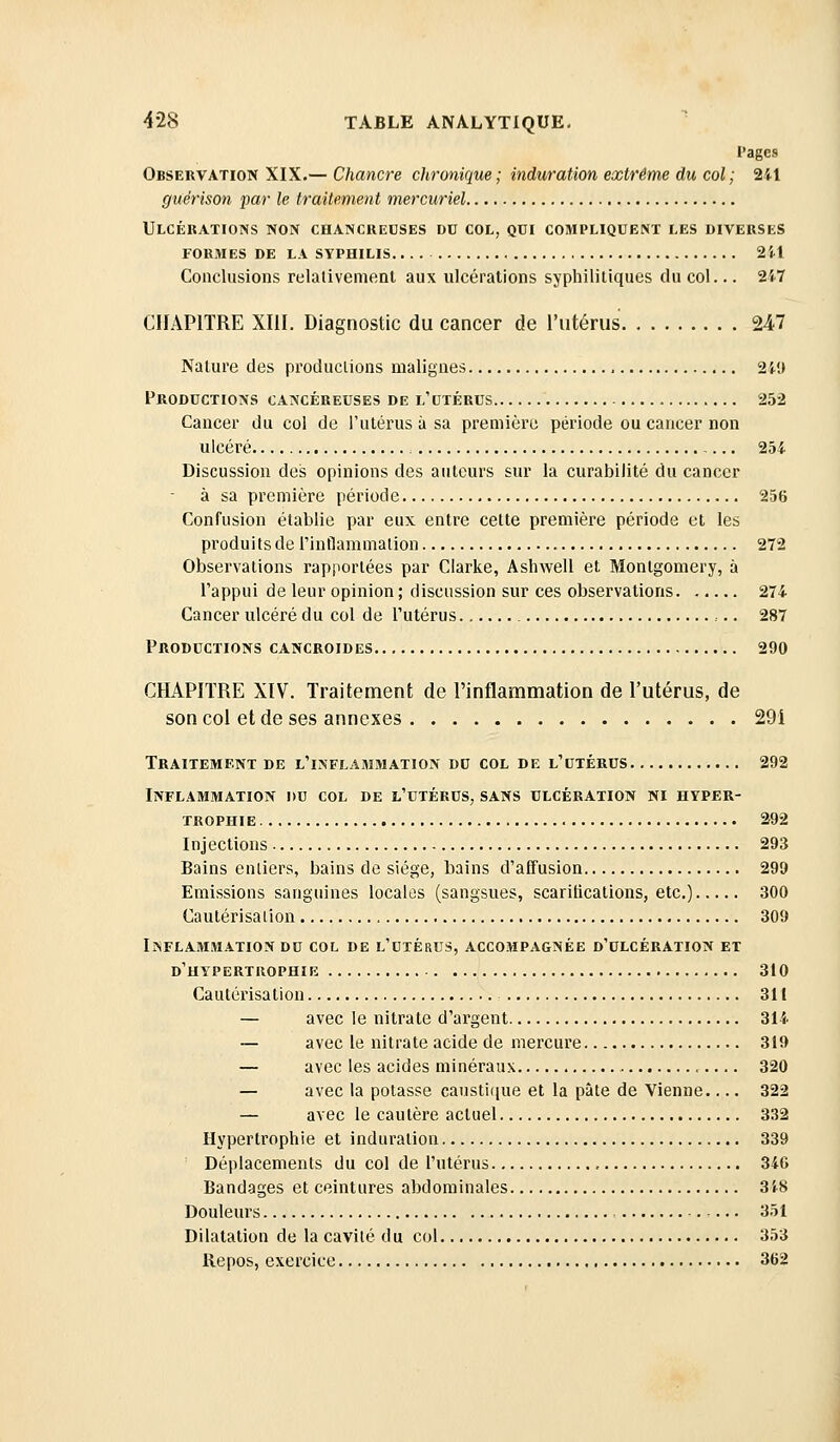 l'ages Observation XIX.— Chancre chronique; induration extrême du col; 241 guérison par le traitement mercuriel Ulcérations non chancreuses du col, qui compliquent les diverses formes de la syphilis 2'(1 Conclusions relativement aux ulcérations syphilitiques du col... 2i7 CHAPITRE XIII. Diagnostic du cancer de rutérus 247 Nature des productions malignes 2ii) Productions cancéreuses de l'utérus 252 Cancer du col de l'utérus à sa première période ou cancer non ulcéré 254 Discussion des opinions des autours sur la curabilité du cancer à sa première période 256 Confusion établie par eux entre cette première période et les produits de rinflammation 272 Observations rapportées par Ciarke, Ashwell et Monlgomery, à l'appui de leur opinion ; discussion sur ces observations 274 Cancer ulcéré du col de l'utérus 287 Productions cancroides 290 CHAPITRE XIV. Traitement de l'inflammation de l'utérus, de son col et de ses annexes 29i Traitement de l'inflammation du col de l'utérus 292 Inflammation du col de l'utérus, sans ulcération ni hyper- trophie 292 Injections 293 Bains entiers, bains de siège, bains d'aifusion 299 Emissions sanguines locales (sangsues, scaritications, etc.) 300 Cautérisation 309 Inflammation DU col de l'utérus, accompagnée d'ulcération et d'hypertrophie 310 Cautérisation 311 — avec le nitrate d'argent 311 — avec le nitrate acide de mercure 319 — avec les acides minéraux 320 — avec la potasse causti(iue et la pâte de Vienne.... 322 — avec le cautère actuel 332 Hypertrophie et induration 339 Déplacements du col de l'utérus , 346 Bandages et ceintures abdominales 348 Douleurs 351 Dilatation de la cavité du col 353 Repos, exercice 362