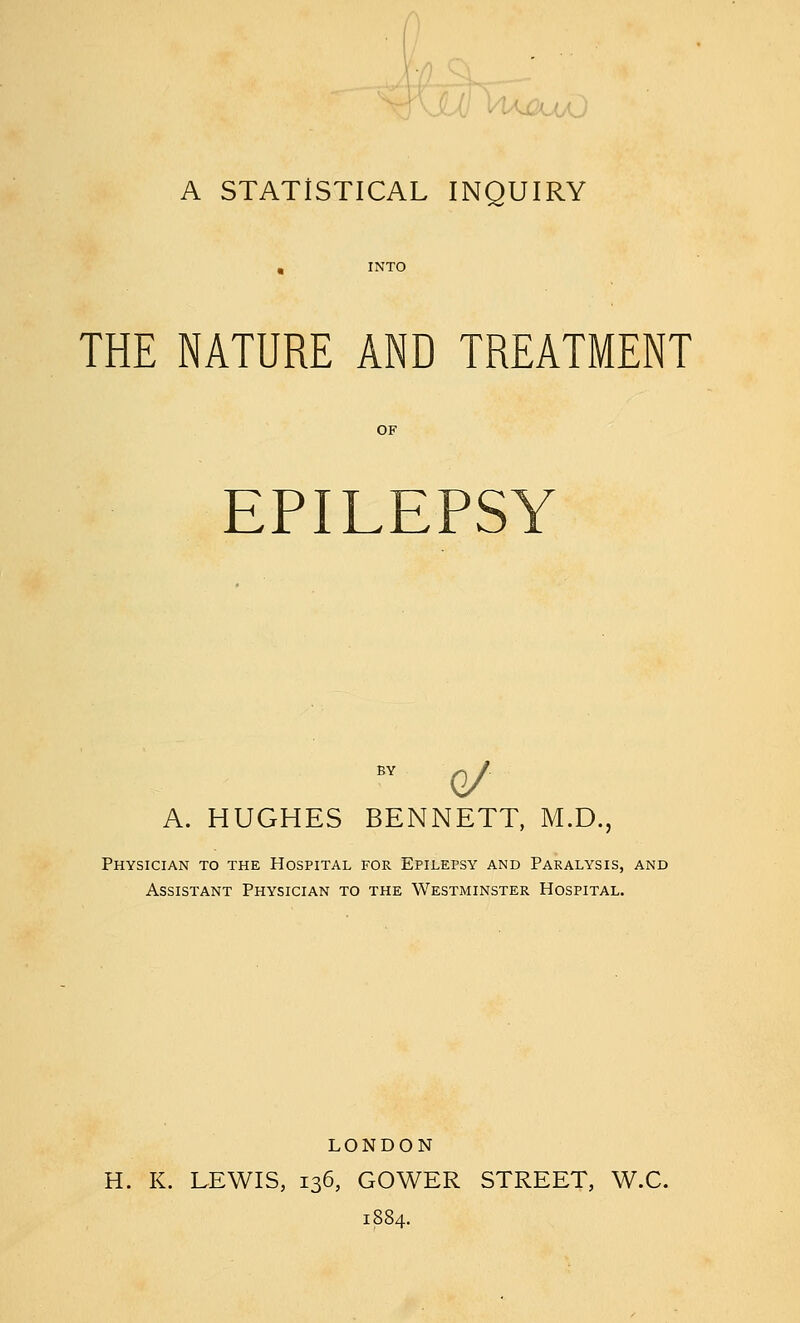 A STATISTICAL INQUIRY THE NATURE AND TREATMENT EPILEPSY A. HUGHES BENNETT, M.D., Physician to the Hospital for Epilepsy and Paralysis, and Assistant Physician to the Westminster Hospital. LONDON H. K. LEWIS, 136, GOWER STREET, W.C.