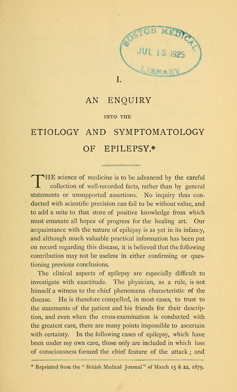 AN ENQUIRY INTO THE ETIOLOGY AND SYMPTOMATOLOGY OF EPILEPSY* THE science of medicine is to be advanced by the careful collection of well-recorded facts, rather than by general statements or unsupported assertions. No inquiry thus con- ducted with scientific precision can fail to be without value, and to add a mite to that store of positive knowledge from which must emanate all hopes of progress for the healing art. Our acquaintance with the nature of epilepsy is as yet in its infancy, and although much valuable practical information has been put on record regarding this disease, it is believed that the following contribution may not be useless in either confirming or ques- tioning previous conclusions. The clinical aspects of epilepsy are especially difficult to investigate with exactitude. The physician, as a rule, is not himself a witness to the chief phenomena characteristic of the disease. He is therefore compelled, in most cases, to trust to the statements of the patient and his friends for their descrip- tion, and even when the cross-examination is conducted with the greatest care, there are many points impossible to ascertain with certainty. In the following cases of epilepsy, which have been under my own care, those only are included in which loss of consciousness formed the chief feature of the attack; and * Reprinted from the  British Medical Journal of March 15 & 22, 1S79.