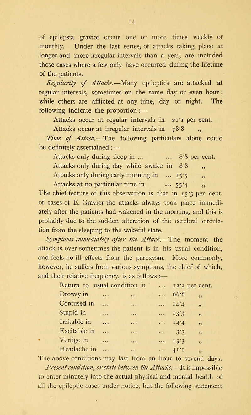 of epilepsia gravior occur one or more times weekly or monthly. Under the last series, of attacks taking place at longer and more irregular intervals than a year, are included those cases where a few only have occurred during the lifetime of the patients. Regularity of Attacks.—Many epileptics are attacked at regular intervals, sometimes on the same day or even hour ; while others are afflicted at any time, day or night. The following indicate the proportion :— Attacks occur at regular intervals in 2i'i per cent. Attacks occur at irregular intervals in 78*8 „ Time of Attack.—The following particulars alone could be definitely ascertained :— Attacks only during sleep in ... ... 8*8 per cent. Attacks only during day while awake in 8*8 „ Attacks only during early morning in ... 15-5 „ Attacks at no particular time in ... 55*4 „ The chief feature of this observation is that in 15*5 per cent, of cases of E. Gravior the attacks always took place immedi- ately after the patients had wakened in the morning, and this is probably due to the sudden alteration of the cerebral circula- tion from the sleeping to the wakeful state. Symptoms immediately after the Attack.—The moment the attack is over sometimes the patient is in his usual condition, and feels no ill effects from the paroxysm. More commonly, however, he suffers from various symptoms, the chief of which, and their relative frequency, is as follows :— Return to usual condition in ... 12*2 per cent. Drowsy in ... ... ... 666 „ Confused in ... ... ... i4#4 ,. Stupid in ... ... ... 13*3 „ Irritable in ... ... ... 14-4 „ Excitable in ... ... ... 3-3 „ Vertigo in ... ... ... 13-3 Headache in ... ... ... 41-1 ,, The above conditions may last from an hour to several days. Present condition, or state betweeti the Attacks.—It is impossible to enter minutely into the actual physical and mental health of all the epileptic cases under notice, but the following statement