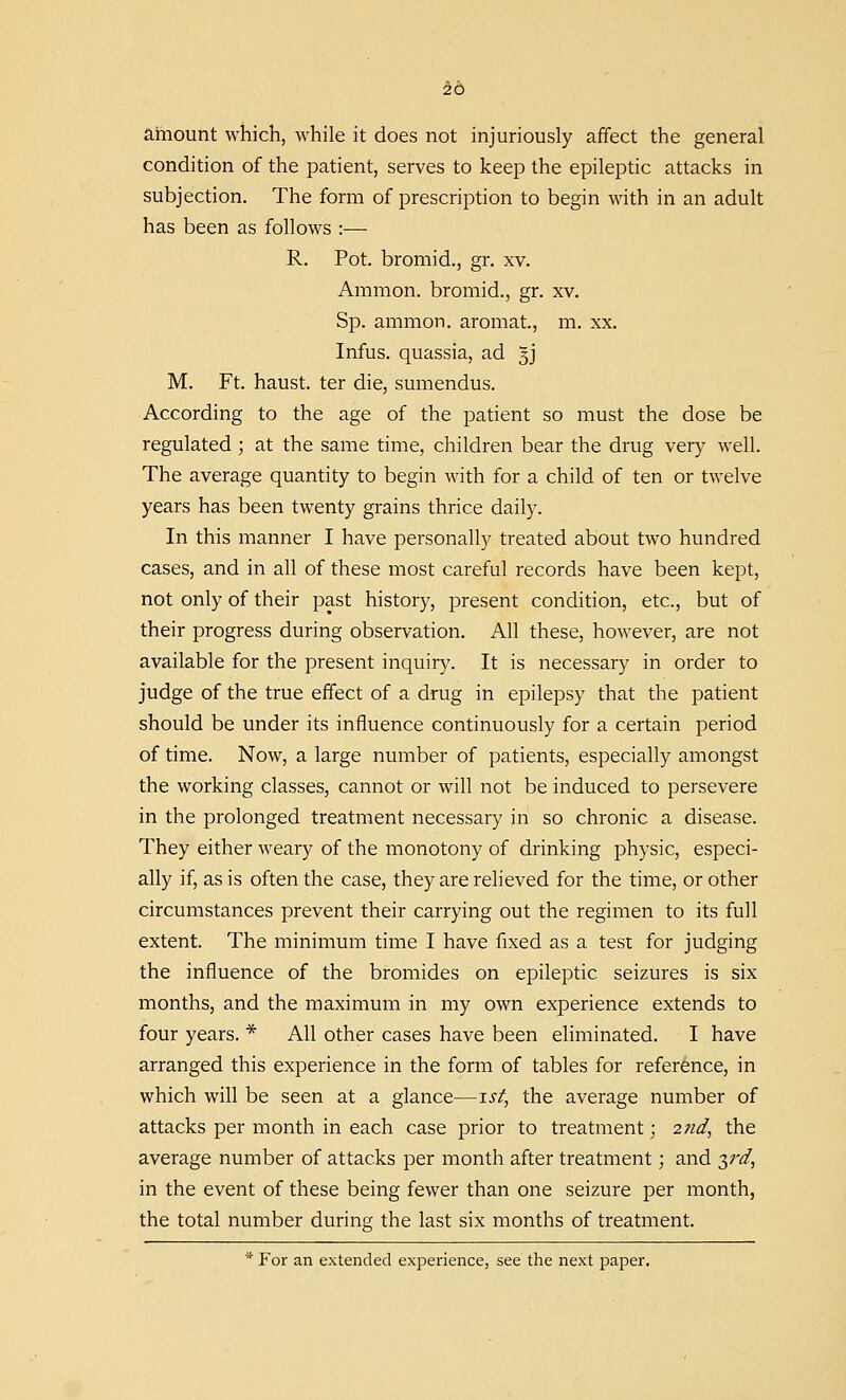 amount which, while it does not injuriously affect the general condition of the patient, serves to keep the epileptic attacks in subjection. The form of prescription to begin with in an adult has been as follows :—■ R. Pot. bromid., gr. xv. Amnion, bromid., gr. xv. Sp. ammon. aromat., m. xx. Infus. quassia, ad 3J M. Ft. haust. ter die, sumendus. According to the age of the patient so must the dose be regulated ; at the same time, children bear the drug very well. The average quantity to begin with for a child of ten or twelve years has been twenty grains thrice daily. In this manner I have personally treated about two hundred cases, and in all of these most careful records have been kept, not only of their past history, present condition, etc., but of their progress during observation. All these, however, are not available for the present inquiry. It is necessary in order to judge of the true effect of a drug in epilepsy that the patient should be under its influence continuously for a certain period of time. Now, a large number of patients, especially amongst the working classes, cannot or will not be induced to persevere in the prolonged treatment necessary in so chronic a disease. They either weary of the monotony of drinking physic, especi- ally if, as is often the case, they are relieved for the time, or other circumstances prevent their carrying out the regimen to its full extent. The minimum time I have fixed as a test for judging the influence of the bromides on epileptic seizures is six months, and the maximum in my own experience extends to four years. * All other cases have been eliminated. I have arranged this experience in the form of tables for reference, in which will be seen at a glance—1st, the average number of attacks per month in each case prior to treatment; 2nd, the average number of attacks per month after treatment; and yd, in the event of these being fewer than one seizure per month, the total number during the last six months of treatment. * For an extended experience, see the next paper.