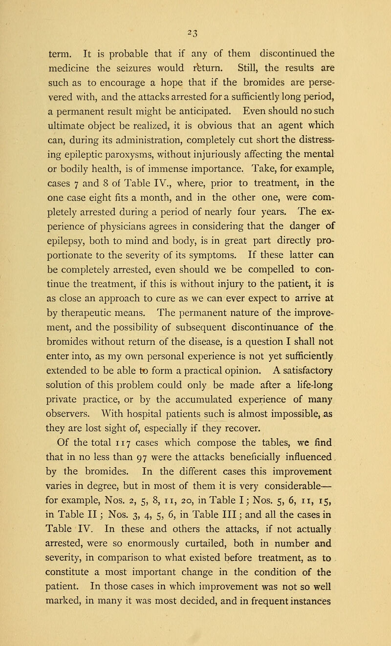 term. It is probable that if any of them discontinued the medicine the seizures would return. Still, the results are such as to encourage a hope that if the bromides are perse- vered with, and the attacks arrested for a sufficiently long period, a permanent result might be anticipated. Even should no such ultimate object be realized, it is obvious that an agent which can, during its administration, completely cut short the distress- ing epileptic paroxysms, without injuriously affecting the mental or bodily health, is of immense importance. Take, for example, cases 7 and 8 of Table IV., where, prior to treatment, in the one case eight fits a month, and in the other one, were com- pletely arrested during a period of nearly four years. The ex- perience of physicians agrees in considering that the danger of epilepsy, both to mind and body, is in great part directly pro- portionate to the severity of its symptoms. If these latter can be completely arrested, even should we be compelled to con- tinue the treatment, if this is without injury to the patient, it is as close an approach to cure as we can ever expect to arrive at by therapeutic means. The permanent nature of the improve- ment, and the possibility of subsequent discontinuance of the bromides without return of the disease, is a question I shall not enter into, as my own personal experience is not yet sufficiently extended to be able to form a practical opinion. A satisfactory solution of this problem could only be made after a life-long private practice, or by the accumulated experience of many observers. With hospital patients such is almost impossible, as they are lost sight of, especially if they recover. Of the total 117 cases which compose the tables, we find that in no less than 97 were the attacks beneficially influenced, by the bromides. In the different cases this improvement varies in degree, but in most of them it is very considerable— for example, Nos. 2, 5, 8, 11, 20, in Table I; Nos. 5, 6, n, 15, in Table II; Nos. 3, 4, 5, 6, in Table III; and all the cases in Table IV. In these and others the attacks, if not actually arrested, were so enormously curtailed, both in number and severity, in comparison to what existed before treatment, as to constitute a most important change in the condition of the patient. In those cases in which improvement was not so well marked, in many it was most decided, and in frequent instances